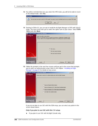 F Installing ESM in FIPS Mode
182 ESM Installation and Configuration Guide Confidential
13 You will be reminded that once you select the FIPS mode, you will not be able to revert
to the default mode. Click Yes.
14 Starting in ESM v5.0, you can opt to install the ArcSight Manager in FIPS with Suite B
mode. The next screen asks you to select the cipher suite of your choice. Select FIPS
140-2 and click Next.
15 Follow the prompts in the next few screens until you get to the screen that prompts
you to select an authentication setup. Refer to the chapter, “Installing ArcSight
Manager” on page 81 for details on any screen.
If you do not plan to use CAC with this ESM setup, you can select any option in the
screen shown above.
Only if you plan to use CAC with this ESM setup:
 If you plan to use CAC with ArcSight Console only:
 