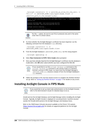 F Installing ESM in FIPS Mode
184 ESM Installation and Configuration Guide Confidential
./arcsight runcertutil -A -n <provide_an_alias_for_the_cert> -t
“CT,C,C” -d <ARCSIGHT_HOME>/user/agent/nssdb.client -i
<absolute_path_to_the_manager’s_key>
4 To check whether the ArcSight Manager’s certificate has been imported, run the
following command from the Database’s bin directory:
./arcsight runcertutil -L -d
<ARCSIGHT_HOME>/user/agent/nssdb.client
5 From the ArcSight Database’s <ARCSIGHT_HOME>/bin, run the setup program:
./arcsight agentsetup -w
6 Select Run Connector in FIPS 140-2 mode when prompted.
7 Since you have already imported the ArcSight Manager’s certificate into the database’s
nssdb.client, click OK when asked whether you have configured the NSS DB.
8 Follow the prompts in the next few wizard screens to complete the Partition Archiver
set up. Refer to “Setting Up Partition Archiver” on page 77 for details on any screen.
Installing ArcSight Console in FIPS Mode
Install and test the ArcSight Database and ArcSight Manager before installing the ArcSight
Console. Typically, ArcSight Console is deployed on several perimeter machines located
outside the firewall which protects the ArcSight Manager and Database hosts.
Refer to the ESM Product Lifecycle document available on the Protect 724 website
(https://protect724.arcsight.com) for details on supported platforms for the ArcSight
Console.
For the -t option, be sure to use CT,C,C protocols only and in the same
order that it is shown above.
If you would like to run the arcsight database pa command or the
arcsight database pm command in the remote mode on a Partition
Archiver running in FIPS mode, run them from the ArcSight Manager’s
<ARCSIGHT_HOME>bin directory instead of from the ArcSight Database’s
/bin directory.
If you would like to set up client-side authentication on the ArcSight Console,
refer to the Administrator’s Guide for detailed steps to do so.
 