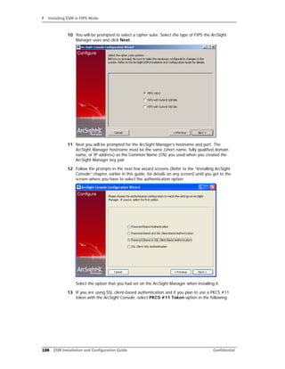 F Installing ESM in FIPS Mode
188 ESM Installation and Configuration Guide Confidential
10 You will be prompted to select a cipher suite. Select the type of FIPS the ArcSight
Manager uses and click Next.
11 Next you will be prompted for the ArcSight Manager’s hostname and port. The
ArcSight Manager hostname must be the same (short name, fully qualified domain
name, or IP address) as the Common Name (CN) you used when you created the
ArcSight Manager key pair.
12 Follow the prompts in the next few wizard screens (Refer to the “Installing ArcSight
Console” chapter, earlier in this guide, for details on any screen) until you get to the
screen where you have to select the authentication option.
Select the option that you had set on the ArcSight Manager when installing it.
13 If you are using SSL client-based authentication and if you plan to use a PKCS #11
token with the ArcSight Console, select PKCS #11 Token option in the following
 