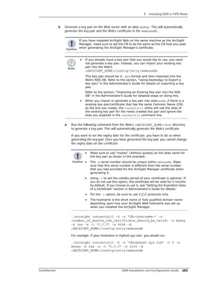 F Installing ESM in FIPS Mode
Confidential ESM Installation and Configuration Guide 193
6 Generate a key pair on the Web server with an alias mykey. This will automatically
generate the key pair and the Web’s certificate in the webnssdb:.
a Run the following command from the Web’s <ARCSIGHT_HOME>/bin directory
to generate a key pair. This will automatically generate the Web’s certificate.
If you want to set the expiry date for the certificate, you have to do so when
generating the key pair. Once you have generated the key pair, you cannot change
the expiry date on the certificate.
./arcsight runcertutil -S -s “CN=<hostname>” -v
<number_of_months_the_certificate_should_be_valid> -n mykey
-k rsa -x -t “C,C,C” -m 9258 -d
<ARCSIGHT_HOME>/config/jetty/webnssdb
For example, if your hostname is myhost.xyz.com, you would run:
./arcsight runcertutil -S -s “CN=myhost.xyz.com” -v 6 -n
mykey -k rsa -x -t “C,C,C” -m 1234 -d
<ARCSIGHT_HOME>/config/jetty/webnssdb
If you have installed ArcSight Web on the same machine as the ArcSight
Manager, make sure to set the CN to be the same as the CN that you used
when generating the ArcSight Manager’s certificate.
• If you already have a key pair that you would like to use, you need
not generate a key pair. Instead, you can import your existing key
pair into the Web’s
<ARCSIGHT_HOME>/config/jetty/webnssdb.
This key pair should be in .pfx format and then imported into the
Web’s NSS DB. Refer to the section, “Using Keytoolgui to Export a
Key pair,” in the Administrator’s Guide for details on exporting a key
pair.
Refer to the section, “Importing an Existing Key pair into the NSS
DB” in the Administrator’s Guide for detailed steps on doing this.
• When you import or generate a key pair into webnssdb, if there is a
existing key pair/certificate that has the same Common Name (CN)
as the one you create, the runcertutil utility will use the alias of
the existing key pair for the newly created key pair and ignore the
alias you supplied in the runcertutil command line.
• Make sure to use “mykey” (without quotes) as the alias name for
the key pair as shown in the example.
• The -m serial number should be unique within webnssdb. Make
sure that this serial number is different than the serial number
that you had provided for the ArcSight Manager certificate when
generating it.
• Using -v to set the validity period of your certificate is optional. If
you do not use this option, the certificate will be valid for 3 months
by default. If you choose to use it, see “Setting the Expiration Date
of a Certificate” section in Administrator’s Guide for details.
• For the -t option, be sure to use C,C,C protocols only.
• The hostname is the short name or fully qualified domain name
depending upon how your ArcSight Web hostname was set up
when you installed the ArcSight Manager.
 