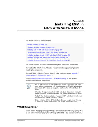 Confidential ESM Installation and Configuration Guide 201
Appendix G
Installing ESM in
FIPS with Suite B Mode
This section covers the following topics:
This section provides you instructions for installing ESM in FIPS with Suite B mode.
To install ESM in default mode, follow the instructions in the respective chapters for
installing the components.
To install ESM in FIPS mode (without Suite B), follow the instructions in Appendix F‚
Installing ESM in FIPS Mode‚ on page 171.
Section “Differences Between Default and FIPS Modes” on page 21 lists the basic
differences between the three modes.
What is Suite B?
Suite B is a set of cryptographic algorithms put forth by the National Security Agency (NSA)
as part of the national cryptographic technology. While FIPS 140-2 supports sensitive but
“What is Suite B?” on page 201
“Installing ArcSight Database” on page 202
“Installing ESM in FIPS with Suite B Mode” on page 201
“Setting up Partition Archiver in FIPS with Suite B” on page 208
“Installing ArcSight Console in FIPS with Suite B Mode” on page 208
“Installing ArcSight Web in FIPS with Suite B Mode” on page 208
“Installing SmartConnectors in FIPS with Suite B Mode” on page 214
• Not all ESM versions or ArcSight Express models support the FIPS with
Suite B mode. Refer to the ESM Product Lifecycle Document available on
the Protect 724 website for supported platforms for FIPS with Suite B
mode.
• When the Manager is installed in FIPS with Suite B compliant mode, the
SmartConnectors must be installed in FIPS with Suite B compliant mode.
• ArcSight Web that connects to a Manager in FIPS with Suite B mode must
also be installed in FIPS with Suite B mode.
• Before installing ESM in FIPS with Suite B mode, keep in mind that pre-
v4.0 Loggers cannot communicate with a FIPS-enabled Manager.
 