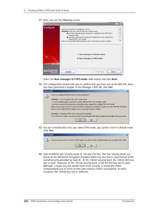 G Installing ESM in FIPS with Suite B Mode
206 ESM Installation and Configuration Guide Confidential
11 Next, you see the following screen:
Select the Run manager in FIPS mode radio button and click Next.
12 The configuration wizard asks you to confirm that you have set up the NSS DB. Since
you have generated a keypair in the Manager’s NSS DB, click Yes.
13 You are reminded that once you select FIPS mode, you cannot revert to default mode.
Click Yes.
14 Suite B defines two security levels of 128 and 192 bits. The two security levels are
based on the Advanced Encryption Standard (AES) key size that is used instead of the
overall security provided by Suite B. At the 128-bit security level, the 128 bit AES key
size is used. However, at the 192-bit security level, a 256 bit AES key size is used.
Although, a larger key size would mean more security, it would also mean
computational cost in terms of time and resource (CPU) consumption. In most
scenarios, the 128-bit key size is sufficient.
 