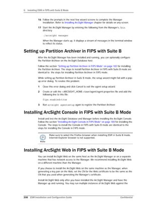 G Installing ESM in FIPS with Suite B Mode
208 ESM Installation and Configuration Guide Confidential
16 Follow the prompts in the next few wizard screens to complete the Manager
installation. Refer to Installing ArcSight Manager chapter for details on any screen.
17 Start the ArcSight Manager by entering the following from the Manager’s /bin
directory:
./arcsight manager
When the Manager starts up, it displays a stream of messages in the terminal window
to reflect its status.
Setting up Partition Archiver in FIPS with Suite B
After the ArcSight Manager has been installed and running, you can optionally configure
the Partition Archiver on the ArcSight Database host.
Follow the section “Setting up Partition Archiver in FIPS Mode” on page 183 for installing
the Partition Archiver. The steps to install Partition Archiver in FIPS with Suite B mode are
identical to the steps for installing Partition Archiver in FIPS mode.
While setting up Partition Archiver in Suite B mode, the setup wizard might fail with a pop-
up error dialog. To resolve this problem:
1 Close this error dialog and click Cancel to exit the agent setup wizard.
2 Create or edit the <ARCSIGHT_HOME>/user/agent/agent.properties file and add the
following line to this file:
fips.enabled=true
3 Run arcsight agentsetup again to register the Partition Archiver.
Installing ArcSight Console in FIPS with Suite B Mode
Install and test the ArcSight Database and Manager before installing the ArcSight Console.
Follow the section “Installing ArcSight Console in FIPS Mode” on page 184 for installing the
Console. The steps to install the Console in FIPS with Suite B mode are identical to the
steps for installing the Console in FIPS mode.
Installing ArcSight Web in FIPS with Suite B Mode
You can install ArcSight Web on the same host as the ArcSight Manager or on a separate
machine that has network access to the Manager. We recommend installing ArcSight Web
on a different machine than the Manager.
If you choose to install the ArcSight Web on the same machine as the Manager, when
generating a key pair on the Web, set the CN for the Web certificate to be the same as the
CN that you used when generating the Manager’s certificate.
Install ArcSight Web only after you have installed the ArcSight Manager and have the
Manager up and running. You may run multiple instances of ArcSight Web against the
Make sure to select the Firefox browser when installing ESM in Suite B mode.
Internet Explorer browser is not supported.
 