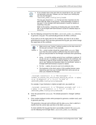 G Installing ESM in FIPS with Suite B Mode
Confidential ESM Installation and Configuration Guide 211
a Run the following command from the Web’s <ARCSIGHT_HOME>/bin directory
to generate a key pair. This automatically generates the Web’s certificate.
If you want to set the expiry date for the certificate, you have to do so when
generating the key pair. Once you have generated the key pair, you cannot change
the expiry date on the certificate.
./arcsight runcertutil -S -s “CN=<hostname>” -v
<number_of_months_the_certificate_should_be_valid> -n mykey
-k ec -q secp521r1 -x -t “C,C,C” -m 9258 -d
<ARCSIGHT_HOME>/config/jetty/webnssdb
For example, if your hostname is myhost.arcsight.com, you would run:
./arcsight runcertutil -S -s “CN=myhost.arcsight.com” -v 6 -
n mykey -k ec -q secp521r1 -x -t “C,C,C” -m 1234 -d
<ARCSIGHT_HOME>/config/jetty/webnssdb
b Enter the password for webnssdb. The default password is ‘changeit’ (without
quotes).
c Enter random keyboard strokes when prompted to generate a random seed, used
to generate your key.
This generates a key pair and certificate with the alias mykey that is valid for 6
months from the current date and time in the Web’s webnssdb.
To check whether the key pair has been successfully created in the webnssdb,
run the following from ArcSight Web’s <ARCSIGHT_HOME>/bin directory:
• If you already have a key pair that you would like to use, you need
not generate a key pair. Instead, you can import your existing key
pair into the Manager’s
<ARCSIGHT_HOME>/config/jetty/nssdb.
This key pair should be in .pfx format and then imported into the
Web’s NSS DB. Refer to the section, “Using Keytoolgui to Export a
Key pair,” in the ArcSight ESM Administrator’s Guide for details on
exporting a key pair.
Refer to the section, “Importing an Existing Key pair into the NSS
DB” in the ArcSight ESM Administrator’s Guide for detailed steps on
doing this.
• Make sure to use “mykey” (without quotes) as the alias name for
the key pair as shown in the example.
• The -m serial number should be unique within webnssdb. Make
sure that this serial number is different than the serial number
that you had provided for the Manager certificate when generating
it.
• Using -v to set the validity period of your certificate is optional. If
you do not use -v to specify a validity period for the certificate, the
certificate is valid for three months by default. If you choose to
use it, see “Setting the Expiration Date of a Certificate” section in
ArcSight ESM Administrator’s Guide for details.
• For the -t option, be sure to use C,C,C protocols only.
• The hostname is the short name or fully qualified domain name
depending upon how your ArcSight Web host name was set up
when you installed the Manager.
 
