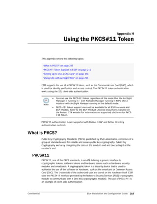 Confidential ESM Installation and Configuration Guide 215
Appendix H
Using the PKCS#11 Token
This appendix covers the following topics:
ESM supports the use of a PKCS#11 token, such as the Common Access Card (CAC), which
is used for identity verification and access control. The PKCS#11 token authentication
works using the SSL client-side authentication.
PKCS#11 authentication is not supported with Radius, LDAP and Active Directory
authentication methods.
What is PKCS?
Public Key Cryptography Standards (PKCS), published by RSA Laboratories, comprises of a
group of standards used for reliable and secure public key cryptography. Public Key
Cryptography works by encrypting the data at the sender's end and decrypting it at the
receiver's end.
PKCS#11
PKCS#11, one of the PKCS standards, is an API defining a generic interface to
cryptographic tokens, software tokens and hardware tokens such as hardware security
modules and smartcards. A cryptographic token is a security device that is used to
authorize the use of the software or hardware, such as the smartcard or Common Access
Card (CAC). The credentials of the authorized user are stored on the hardware itself. ESM
uses the PKCS#11 interface provided by the Network Security Services (NSS) cryptographic
module to communicate with it (the NSS cryptographic module). The use of PKCS #11 is
an example of client-side authentication.
“What is PKCS?” on page 215
“PKCS#11 Token Support in ESM” on page 216
“Setting Up to Use a CAC Card” on page 216
“Using CAC with ArcSight Web” on page 225
• You can use the PKCS#11 token regardless of the mode that the ArcSight
Manager is running in - with ArcSight Manager running in FIPS 140-2
mode or with ArcSight Manager running in the default mode.
• PKCS #11 token support may not be available for all ESM versions and
ESM models. Refer to the ESM Product Lifecycle Document available on
the Protect 724 website for information on supported platforms for PKCS
#11 Token.
 