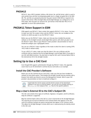 H Using the PKCS#11 Token
216 ESM Installation and Configuration Guide Confidential
PKCS#12
PKCS#12, also a PKCS standard, defines a file format, the .pfx file format, which is used to
store private keys and their accompanying public key in a single encrypted file in the NSS
DB. The .pfx files are password protected. Key pairs stored in NSS DB are required to be
stored in this format. When ArcSight Web and ArcSight Manager are configured to run in
FIPS mode, their key pairs are stored in the .pfx format in their NSS DB. PKCS #12 is
applicable to server-side authentication.
PKCS#11 Token Support in ESM
ESM supports any PKCS#11 Token vendor that supports PKCS#11 2.0 or above. You have
to make sure that The vendor’s driver and the PKCS#11 driver DLL are installed on the
machine on which you plan to use the PKCS#11 token.
Before you use the PKCS#11 token, make sure that you have installed the provider
software on the ArcSight Console and ArcSight Web systems with which you plan to use
the PKCS#11 token. Refer to your PKCS#11 token provider’s documentation on how to
install and configure your cryptographic device.
You can use a PKCS#11 token regardless of the mode in which the client is running (FIPS
140-2 mode or default mode).
To use a PKCS #11 token, make sure that the token’s CA’s root certificate and the
certificate itself are imported into the ArcSight Manager’s and ArcSight Web’s (if you plan to
use CAC with Web) truststore. You also have to map the CAC card’s Common Name (CN) to
the External User ID in the ArcSight Console.
Setting Up to Use a CAC Card
Even though ESM supports authentication through any PKCS#11 token, this appendix
covers how to use the ActivClient’s Common Access Card (CAC) as an example.
Install the CAC Provider’s Software
Before you use the Common Access Card (CAC), make sure that you have installed its
software on each client system. That includes the ArcSight Console and any machine with a
browser from which you intend to access the Management Console. Refer to your CAC
provider’s documentation on how to install and configure it.
Map a User’s External ID to the CAC’s Subject CN
The CAC card contains three types of certificate, Signature, Encryption, and ID certificates.
Only ID certificate is supported.
Map the Common Name (CN) on the CAC to a User’s External ID on the ArcSight Manager.
The external user ID must be identical to the Common Name that appears in the CAC
card’s ID certificate (include any spaces and periods that appear in the Common name).
This allows the ArcSight Manager to know which user is represented by the identity stored
in the CAC card.
Install both the 32-bit version and the 64-bit version of the ActivClient
software if you are on a 64-bit system. You can do so by double-clicking on
the setup.exe link instead of the .msi files for the specific platform.
 
