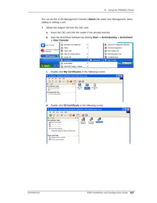 H Using the PKCS#11 Token
Confidential ESM Installation and Configuration Guide 217
You can do this in the Management Console’s Admin tab under User Management, when
adding or editing a user.
1 Obtain the Subject CN from the CAC card.
a Insert the CAC card into the reader if not already inserted.
b Start the ActivClient Software by clicking Start > ActivIdentity > ActivClient
> User Console.
c Double-click My Certificates in the following screen:
d Double click ID Certificate in the following screen:
 
