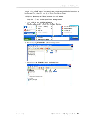 H Using the PKCS#11 Token
Confidential ESM Installation and Configuration Guide 219
You can export the CAC card’s certificate and any intermediate signers’ certificates from its
keystore and then extract the root CA certificate from this certificate.
The steps to extract the CAC card’s certificate from the card are:
1 Insert the CAC card into the reader if not already inserted.
2 Start the ActivClient Software by clicking
Start->ActivIdentity->ActivClient->User Console.
3 Double click My Certificates in the following screen:
4 Double click ID Certificate in the following screen:
 