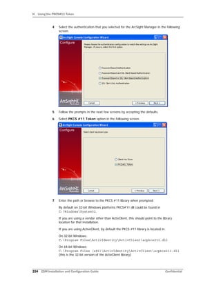 H Using the PKCS#11 Token
224 ESM Installation and Configuration Guide Confidential
4 Select the authentication that you selected for the ArcSight Manager in the following
screen.
5 Follow the prompts in the next few screens by accepting the defaults.
6 Select PKCS #11 Token option in the following screen.
7 Enter the path or browse to the PKCS #11 library when prompted.
By default on 32-bit Windows platforms PKCS#11 dll could be found in
C:WindowsSystem32.
If you are using a vendor other than ActivClient, this should point to the library
location for that installation.
If you are using ActiveClient, by default the PKCS #11 library is located in:
On 32-bit Windows:
C:Program FilesActivIdentityActivClientacpkcs211.dll
On 64-bit Windows:
C:Program Files (x86)ActivIdentityActivClientacpkcs211.dll
(this is the 32-bit version of the ActivClient library)
 