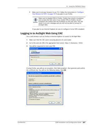 H Using the PKCS#11 Token
Confidential ESM Installation and Configuration Guide 227
f Make sure to set your browser to use TLS. Follow the instructions in “Configure
Your Browser for FIPS” on page 197 if you plan to use Firefox.
If you plan to use Internet Explorer, be sure to configure it to be FIPS compliant.
Logging in to ArcSight Web Using CAC
Use a web browser such as Firefox or Internet Explorer to connect to ArcSight Web.
1 Make sure that the CAC card is securely placed in its card reader.
2 Go to this web site (fill in the appropriate host name): https://<hostname>:9443/.
3 You will be requested to enter your PIN
If using Firefox, you will see an exception. Click 'Add exception', then generate and confirm
the certificate key. You will see the following dialog. Click OK.
Make sure to disable FIPS in Firefox. Firefox has a built in truststore
and so does the CAC card. If you enable FIPS on Firefox, its own
truststore will conflict with the truststore on the CAC card. This will
result in an error message and you will not be able to connect to
ArcSight Web.
 
