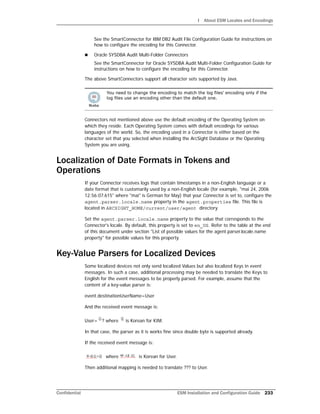 I About ESM Locales and Encodings
Confidential ESM Installation and Configuration Guide 233
See the SmartConnector for IBM DB2 Audit File Configuration Guide for instructions on
how to configure the encoding for this Connector.
 Oracle SYSDBA Audit Multi-Folder Connectors
See the SmartConnector for Oracle SYSDBA Audit Multi-Folder Configuration Guide for
instructions on how to configure the encoding for this Connector.
The above SmartConnectors support all character sets supported by Java.
Connectors not mentioned above use the default encoding of the Operating System on
which they reside. Each Operating System comes with default encodings for various
languages of the world. So, the encoding used in a Connector is either based on the
character set that you selected when installing the ArcSight Database or the Operating
System you are using.
Localization of Date Formats in Tokens and
Operations
If your Connector receives logs that contain timestamps in a non-English language or a
date format that is customarily used by a non-English locale (for example, "mai 24, 2006
12:56:07.615" where "mai" is German for May) that your Connector is set to, configure the
agent.parser.locale.name property in the agent.properties file. This file is
located in ARCSIGHT_HOME/current/user/agent directory.
Set the agent.parser.locale.name property to the value that corresponds to the
Connector's locale. By default, this property is set to en_US. Refer to the table at the end
of this document under section "List of possible values for the agent.parser.locale.name
property" for possible values for this property.
Key-Value Parsers for Localized Devices
Some localized devices not only send localized Values but also localized Keys in event
messages. In such a case, additional processing may be needed to translate the Keys to
English for the event messages to be properly parsed. For example, assume that the
content of a key-value parser is:
event.destinationUserName=User
And the received event message is:
User= ? where is Korean for KIM.
In that case, the parser as it is works fine since double byte is supported already.
If the received event message is:
where is Korean for User.
Then additional mapping is needed to translate ??? to User.
You need to change the encoding to match the log files' encoding only if the
log files use an encoding other than the default one.
 