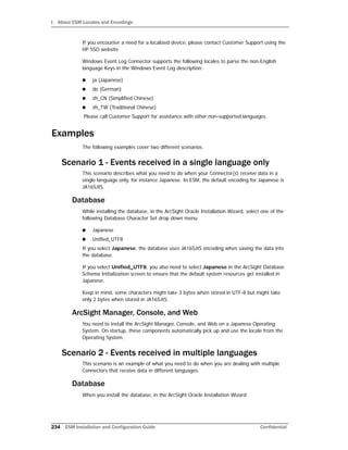 I About ESM Locales and Encodings
234 ESM Installation and Configuration Guide Confidential
If you encounter a need for a localized device, please contact Customer Support using the
HP SSO website.
Windows Event Log Connector supports the following locales to parse the non-English
language Keys in the Windows Event Log description:
 ja (Japanese)
 de (German)
 zh_CN (Simplified Chinese)
 zh_TW (Traditional Chinese)
Please call Customer Support for assistance with other non-supported languages.
Examples
The following examples cover two different scenarios.
Scenario 1 - Events received in a single language only
This scenario describes what you need to do when your Connector(s) receive data in a
single language only, for instance Japanese. In ESM, the default encoding for Japanese is
JA16SJIS.
Database
While installing the database, in the ArcSight Oracle Installation Wizard, select one of the
following Database Character Set drop down menu:
 Japanese
 Unified_UTF8
If you select Japanese, the database uses JA16SJIS encoding when saving the data into
the database.
If you select Unified_UTF8, you also need to select Japanese in the ArcSight Database
Schema Initialization screen to ensure that the default system resources get installed in
Japanese.
Keep in mind, some characters might take 3 bytes when stored in UTF-8 but might take
only 2 bytes when stored in JA16SJIS.
ArcSight Manager, Console, and Web
You need to install the ArcSight Manager, Console, and Web on a Japanese Operating
System. On startup, these components automatically pick up and use the locale from the
Operating System.
Scenario 2 - Events received in multiple languages
This scenario is an example of what you need to do when you are dealing with multiple
Connectors that receive data in different languages.
Database
When you install the database, in the ArcSight Oracle Installation Wizard:
 