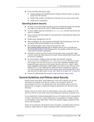 1 Planning and Installation Overview
Confidential ESM Installation and Configuration Guide 27
 Protect the BIOS (x86 systems only):
 Disable all floppy and CD-ROM drives for booting so that the system can only be
booted from the hard disk.
 Disable COM, parallel, and USB ports so that they can't be used to extract data.
 Disable power management.
Operating System Security
 On Linux, set up a boot loader password to prevent unauthorized people from booting
into single user mode (see the LILO or GRUB documentation for details).
 On Linux, disable reboot by Ctrl-Alt-Del in /etc/inittab. Comment out the line that
refers to “ctrlaltdel.”
 Set up a screen saver that prompts for a password with a moderately short delay (such
as five minutes).
 Disable power management in the OS.
 When installing the OS, select packages individually. Only install what you need. You
can always install missing packages as you encounter them.
 Run automated update tools to obtain all security fixes. Visit
http://windowsupdate.microsoft.com for Windows systems and run the Microsoft
Security Baseline analyzer to get missing patches. Use up2date on Red Hat Linux (may
require Red Hat Network subscription).
 Uninstall (or at least turn off) all services that you don't need. In particular: finger,
r-services, telnet, ftp, httpd, linuxconf (on Linux), Remote Administration Services and
IIS Services on Windows.
 On Linux machines, disallow remote root logins (for OpenSSH, using the
PermitRootLogin no directive in /etc/ssh/sshd_config). This forces remote
users to log in as a non-root user and su to root, thus requiring knowledge of two
passwords to gain root access to the system. Restrict access to su, using a “wheel
group” pluggable authentication module (PAM) so that only one non-root user on the
machine can su to root. Make that user different from the arcsight user. That way,
even if the root password is known and an attacker gains access through ESM in some
way, they won't be able to log in as root. (See “About the ArcSight User” on page 83.)
 Rename the Administrator/root account to make brute force attacks harder.
General Guidelines and Policies about Security
Educate system users about “social engineering” tricks used to discover user account
information. No employee of HP will ever request a user’s password. When HP
representatives are on site, the administrator of the system will be asked to enter the
password and, if needed, to temporarily change the password for the HP team to work
effectively.
Educate users to use secure means of communication—such as SSL to upload to an HP
web site or PGP for e-mail—when transferring configuration information or log files to HP.
Set up a login banner stating the legal policies for use of the system and the consequences
of misuse. (Instructions for creating a login banner vary by platform.) ArcSight Consoles
can also display a custom login banner. Contact the Customer Support using the HP SSO
site for more information.
Choose secure passwords. (No password used in two places, seemingly random character
sequences, eight characters or longer, containing numbers and special (non-letter)
 