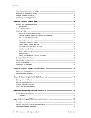 Contents
6 ESM Installation and Configuration Guide Confidential
Reconnecting to the ArcSight Manager ............................................................................127
Reconfiguring the ArcSight Console ................................................................................127
Turn Off Database Recycle Bin .......................................................................................128
Uninstalling the ArcSight Console ...................................................................................128
Chapter 5: Installing ArcSight Web ................................................................................. 129
ArcSight Web Supported Platforms .................................................................................129
Web Browsers .......................................................................................................129
Using a PKCS#11 Token ................................................................................................130
Installing ArcSight Web .................................................................................................130
Setting up SSL Client Authentication .........................................................................132
Selecting the Mode in which to Configure ArcSight Web ...............................................132
Web Server Host Name and Port ..............................................................................133
Java Heap Memory Size ..........................................................................................134
Enable Case and Events Exports ..............................................................................134
Display Links to Support Web site ............................................................................135
ArcSight Manager Host Name and Port ......................................................................135
Trust Manager Certificate ........................................................................................136
Select Type of Key Pair ...........................................................................................136
Authentication .......................................................................................................138
Setting ArcSight Web as a Service or Daemon ...........................................................138
Starting ArcSight Web Manually .....................................................................................139
Connecting to ArcSight Web ..........................................................................................139
Styling ArcSight Web ....................................................................................................140
Uninstalling ArcSight Web .............................................................................................140
Chapter 6: Installing ArcSight SmartConnectors ............................................................. 141
Deployment Considerations ...........................................................................................141
Installing SmartConnectors ...........................................................................................141
Chapter 7: Establishing Initial ArcSight Resources ......................................................... 143
Defining Zones and Assets ............................................................................................143
Defining Asset Categories ..............................................................................................146
Creating Customers and Users .......................................................................................147
Tuning Data Monitors and Rules .....................................................................................147
Appendix A: Using UNCOMPRESSED Archive Type ........................................................... 149
Archiving Uncompressed Files ........................................................................................149
Examples ..............................................................................................................150
Appendix B: Setting up RADIUS User Authentication ...................................................... 153
Passcodes ...................................................................................................................153
Defining Shorter ESM Internal Login User Names ..............................................................153
Two-Factor Challenge Responses ....................................................................................154
 