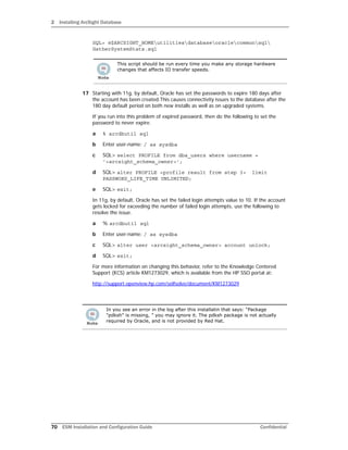 2 Installing ArcSight Database
70 ESM Installation and Configuration Guide Confidential
SQL> @$ARCSIGHT_HOMEutilitiesdatabaseoraclecommonsql
GatherSystemStats.sql
17 Starting with 11g, by default, Oracle has set the passwords to expire 180 days after
the account has been created.This causes connectivity issues to the database after the
180 day default period on both new installs as well as on upgraded systems.
If you run into this problem of expired password, then do the following to set the
password to never expire.
a % arcdbutil sql
b Enter user-name: / as sysdba
c SQL> select PROFILE from dba_users where username =
'<arcsight_schema_owner>';
d SQL> alter PROFILE <profile result from step 3> limit
PASSWORD_LIFE_TIME UNLIMITED;
e SQL> exit;
In 11g, by default, Oracle has set the failed login attempts value to 10. If the account
gets locked for exceeding the number of failed login attempts, use the following to
resolve the issue.
a % arcdbutil sql
b Enter user-name: / as sysdba
c SQL> alter user <arcsight_schema_owner> account unlock;
d SQL> exit;
For more information on changing this behavior, refer to the Knowledge Centered
Support (KCS) article KM1273029, which is available from the HP SSO portal at:
http://support.openview.hp.com/selfsolve/document/KM1273029
This script should be run every time you make any storage hardware
changes that affects IO transfer speeds.
In you see an error in the log after this installatin that says: “Package
"pdksh" is missing, ” you may ignore it. The pdksh package is not actually
required by Oracle, and is not provided by Red Hat.
 