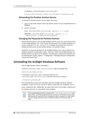 2 Installing ArcSight Database
80 ESM Installation and Configuration Guide Confidential
On Windows, run this command in <ARCSIGHT_HOME>:
binutilwin32invoker remove arc_oraclepartitionarchiver_db
Reinstalling the Partition Archiver Service
To reinstall the Partition Archiver service, follow these steps:
1 Log in as the Oracle software owner (by default, oracle on Linux and Administrator on
Windows).
2 Run this command:
Linux: <ARCSIGHT_HOME>/bin/arcsight agentsvc –i –u oracle
WINDOWS: <ARCSIGHT_HOME>binarcsight agentsvc –i –u
.Administrator –p AdministratorPassword
Changing the Password for Partition Archiver
Partition Archiver logs in to the ArcSight Database with the same user name and password
as the ArcSight Manager uses. If you change the password for the ArcSight Database user,
run the command arcsight database pc to update the password and restart the
Partition Archiver service so that Partition Archiver can continue to log in.
Remember to renew the password for the ArcSight Database user if your company has a
database password renewal policy in place. Otherwise, neither the ArcSight Manager nor
Partition Archiver can log in to the database. For information on password restrictions see
the Administrator's Guide, chapter 2. "Configuration," "Managing Password Configuration,"
"password Character Sets."
Uninstalling the ArcSight Database Software
Stop ArcSight Database before uninstalling it.
Locate the <ARCSIGHT_HOME>UninstallerData folder and double-click:
Uninstall_ArcSight_DB.exe
To uninstall on Linux hosts, open a command window on the
<ARCSIGHT_HOME>/UninstallerData directory and run the command:
./Uninstall_ArcSight_DB
The Uninstall utility removes files and folders that were installed during the database
installation. It does not remove any files or folders created after the installation, such as
log or configuration files. Additionally, this utility only removes the ArcSight components of
the database and does not uninstall the Oracle database.
The UninstallerData directory contains a file .com.zerog.registry.xml with
Read, Write, and Execute permissions for everyone. On Windows hosts, these
permissions are required for the uninstaller to work. However, on Linux hosts,
you can change the permissions to Read and Write for everyone (that is,
666).
 