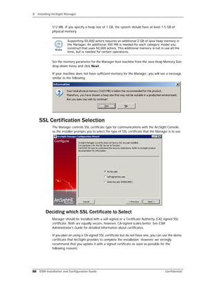 3 Installing ArcSight Manager
88 ESM Installation and Configuration Guide Confidential
512 MB. If you specify a heap size of 1 GB, the system should have at least 1.5 GB of
physical memory.
Set the memory parameter for the Manager host machine from the Java Heap Memory Size
drop-down menu and click Next.
If your machine does not have sufficient memory for the Manager, you will see a message
similar to the following:
SSL Certification Selection
The Manager controls SSL certificate type for communications with the ArcSight Console,
so the installer prompts you to select the type of SSL certificate that the Manager is to use.
Deciding which SSL Certificate to Select
Manager should be installed with a self-signed or a Certificate Authority (CA) signed SSL
certificate. Both are equally secure, however, CA-signed scales better. See ESM
Administrator’s Guide for detailed information about certificates.
If you plan on using a CA-signed SSL certificate but do not have one, you can use the demo
certificate that ArcSight provides to complete the installation. However, we strongly
recommend that you update it with a signed certificate as soon as possible for the
following reasons:
Supporting 50,000 actors requires an additional 2 GB of Java heap memory in
the Manager. An additional 300 MB is needed for each category model you
construct that uses 50,000 actors. This additional memory is not in use all the
time, but is needed for certain operations.
 