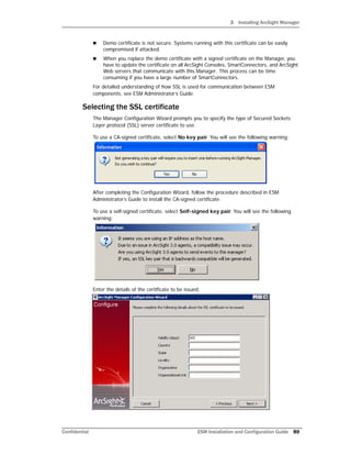3 Installing ArcSight Manager
Confidential ESM Installation and Configuration Guide 89
 Demo certificate is not secure. Systems running with this certificate can be easily
compromised if attacked.
 When you replace the demo certificate with a signed certificate on the Manager, you
have to update the certificate on all ArcSight Consoles, SmartConnectors, and ArcSight
Web servers that communicate with this Manager. This process can be time
consuming if you have a large number of SmartConnectors.
For detailed understanding of how SSL is used for communication between ESM
components, see ESM Administrator’s Guide.
Selecting the SSL certificate
The Manager Configuration Wizard prompts you to specify the type of Secured Sockets
Layer protocol (SSL) server certificate to use.
To use a CA-signed certificate, select No key pair. You will see the following warning:
After completing the Configuration Wizard, follow the procedure described in ESM
Administrator’s Guide to install the CA-signed certificate.
To use a self-signed certificate, select Self-signed key pair. You will see the following
warning:
Enter the details of the certificate to be issued:
 