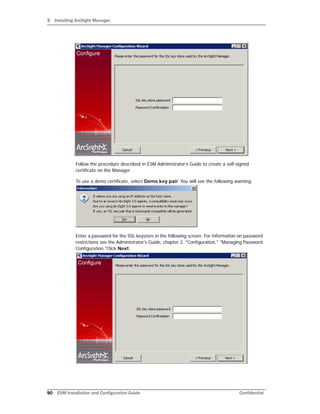 3 Installing ArcSight Manager
90 ESM Installation and Configuration Guide Confidential
Follow the procedure described in ESM Administrator’s Guide to create a self-signed
certificate on the Manager.
To use a demo certificate, select Demo key pair. You will see the following warning:
Enter a password for the SSL keystore in the following screen. For information on password
restrictions see the Administrator's Guide, chapter 2. "Configuration," "Managing Password
Configuration."Click Next:
 