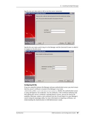3 Installing ArcSight Manager
Confidential ESM Installation and Configuration Guide 97
Specify any user who exists in AD to test the server connection.
Specify the user name used to log in to the Manager and the External ID name to which it
is mapped on the AD server.
Configuring AD SSL
If you are using SSL between the Manager and your authentication server, you must ensure
that the server’s certificate is trusted in the Manager’s trust store
<ARCSIGHT_HOME>jrelibsecuritycacerts, whether the authentication server
is using self-signed or CA certificates. For CA certificates, if the Certificate Authority (CA)
that signed your server’s certificate is already listed in cacerts, you do not need to do
anything. Otherwise, obtain a root certificate from the CA and import it in your Manager’s
cacerts using the keytoolgui utility. For more information on importing certificates, see
Understanding SSL Authentication in ESM Administrator’s Guide.
 