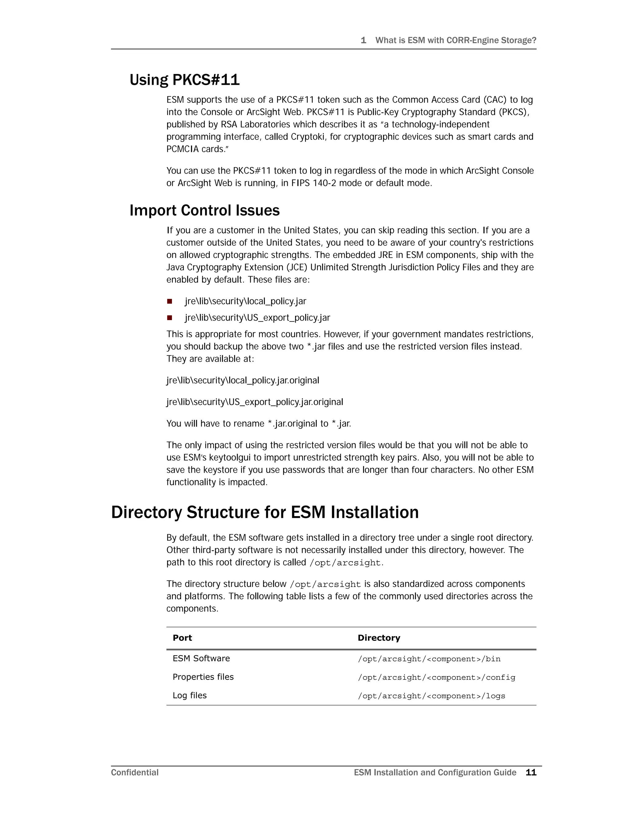 1 What is ESM with CORR-Engine Storage?
Confidential ESM Installation and Configuration Guide 11
Using PKCS#11
ESM supports the use of a PKCS#11 token such as the Common Access Card (CAC) to log
into the Console or ArcSight Web. PKCS#11 is Public-Key Cryptography Standard (PKCS),
published by RSA Laboratories which describes it as “a technology-independent
programming interface, called Cryptoki, for cryptographic devices such as smart cards and
PCMCIA cards.”
You can use the PKCS#11 token to log in regardless of the mode in which ArcSight Console
or ArcSight Web is running, in FIPS 140-2 mode or default mode.
Import Control Issues
If you are a customer in the United States, you can skip reading this section. If you are a
customer outside of the United States, you need to be aware of your country's restrictions
on allowed cryptographic strengths. The embedded JRE in ESM components, ship with the
Java Cryptography Extension (JCE) Unlimited Strength Jurisdiction Policy Files and they are
enabled by default. These files are:
 jrelibsecuritylocal_policy.jar
 jrelibsecurityUS_export_policy.jar
This is appropriate for most countries. However, if your government mandates restrictions,
you should backup the above two *.jar files and use the restricted version files instead.
They are available at:
jrelibsecuritylocal_policy.jar.original
jrelibsecurityUS_export_policy.jar.original
You will have to rename *.jar.original to *.jar.
The only impact of using the restricted version files would be that you will not be able to
use ESM’s keytoolgui to import unrestricted strength key pairs. Also, you will not be able to
save the keystore if you use passwords that are longer than four characters. No other ESM
functionality is impacted.
Directory Structure for ESM Installation
By default, the ESM software gets installed in a directory tree under a single root directory.
Other third-party software is not necessarily installed under this directory, however. The
path to this root directory is called /opt/arcsight.
The directory structure below /opt/arcsight is also standardized across components
and platforms. The following table lists a few of the commonly used directories across the
components.
Port Directory
ESM Software /opt/arcsight/<component>/bin
Properties files /opt/arcsight/<component>/config
Log files /opt/arcsight/<component>/logs
 