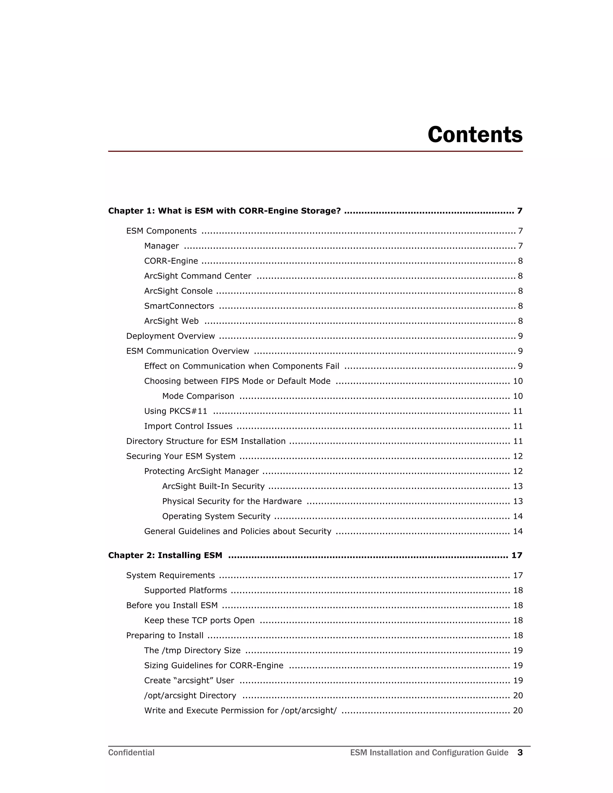 Confidential ESM Installation and Configuration Guide 3
Contents
Chapter 1: What is ESM with CORR-Engine Storage? ........................................................... 7
ESM Components ............................................................................................................ 7
Manager .................................................................................................................. 7
CORR-Engine ............................................................................................................ 8
ArcSight Command Center ......................................................................................... 8
ArcSight Console ....................................................................................................... 8
SmartConnectors ...................................................................................................... 8
ArcSight Web ........................................................................................................... 8
Deployment Overview ...................................................................................................... 9
ESM Communication Overview .......................................................................................... 9
Effect on Communication when Components Fail ........................................................... 9
Choosing between FIPS Mode or Default Mode ............................................................ 10
Mode Comparison ............................................................................................. 10
Using PKCS#11 ...................................................................................................... 11
Import Control Issues .............................................................................................. 11
Directory Structure for ESM Installation ............................................................................ 11
Securing Your ESM System ............................................................................................. 12
Protecting ArcSight Manager ..................................................................................... 12
ArcSight Built-In Security ................................................................................... 13
Physical Security for the Hardware ...................................................................... 13
Operating System Security ................................................................................. 14
General Guidelines and Policies about Security ............................................................ 14
Chapter 2: Installing ESM ................................................................................................. 17
System Requirements .................................................................................................... 17
Supported Platforms ................................................................................................ 18
Before you Install ESM ................................................................................................... 18
Keep these TCP ports Open ...................................................................................... 18
Preparing to Install ........................................................................................................ 18
The /tmp Directory Size ........................................................................................... 19
Sizing Guidelines for CORR-Engine ............................................................................ 19
Create “arcsight” User ............................................................................................. 19
/opt/arcsight Directory ............................................................................................ 20
Write and Execute Permission for /opt/arcsight/ .......................................................... 20
 