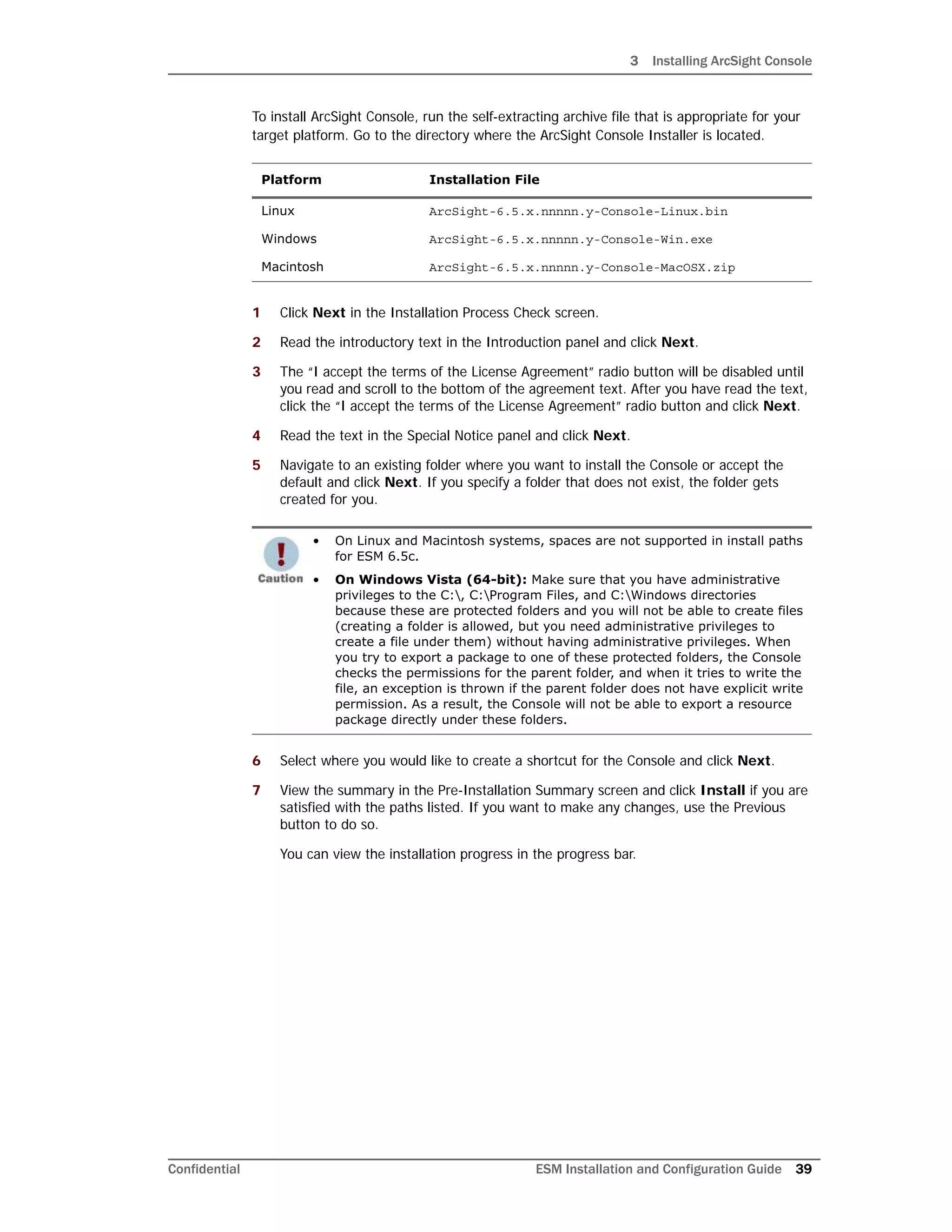 3 Installing ArcSight Console
Confidential ESM Installation and Configuration Guide 39
To install ArcSight Console, run the self-extracting archive file that is appropriate for your
target platform. Go to the directory where the ArcSight Console Installer is located.
1 Click Next in the Installation Process Check screen.
2 Read the introductory text in the Introduction panel and click Next.
3 The “I accept the terms of the License Agreement” radio button will be disabled until
you read and scroll to the bottom of the agreement text. After you have read the text,
click the “I accept the terms of the License Agreement” radio button and click Next.
4 Read the text in the Special Notice panel and click Next.
5 Navigate to an existing folder where you want to install the Console or accept the
default and click Next. If you specify a folder that does not exist, the folder gets
created for you.
6 Select where you would like to create a shortcut for the Console and click Next.
7 View the summary in the Pre-Installation Summary screen and click Install if you are
satisfied with the paths listed. If you want to make any changes, use the Previous
button to do so.
You can view the installation progress in the progress bar.
Platform Installation File
Linux ArcSight-6.5.x.nnnnn.y-Console-Linux.bin
Windows ArcSight-6.5.x.nnnnn.y-Console-Win.exe
Macintosh ArcSight-6.5.x.nnnnn.y-Console-MacOSX.zip
• On Linux and Macintosh systems, spaces are not supported in install paths
for ESM 6.5c.
• On Windows Vista (64-bit): Make sure that you have administrative
privileges to the C:, C:Program Files, and C:Windows directories
because these are protected folders and you will not be able to create files
(creating a folder is allowed, but you need administrative privileges to
create a file under them) without having administrative privileges. When
you try to export a package to one of these protected folders, the Console
checks the permissions for the parent folder, and when it tries to write the
file, an exception is thrown if the parent folder does not have explicit write
permission. As a result, the Console will not be able to export a resource
package directly under these folders.
 