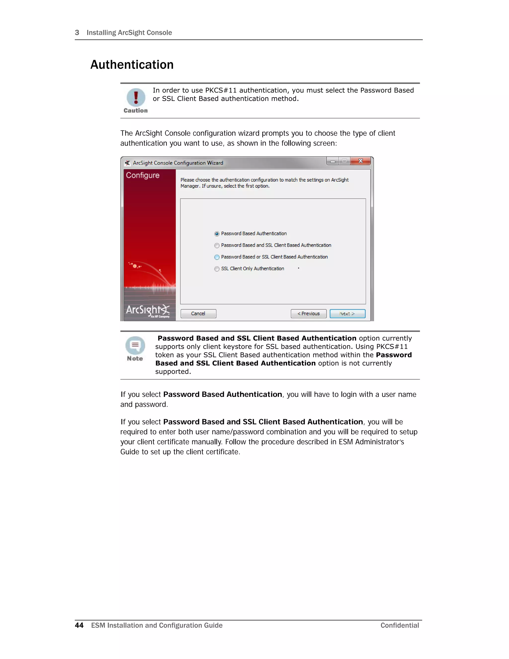 3 Installing ArcSight Console
44 ESM Installation and Configuration Guide Confidential
Authentication
The ArcSight Console configuration wizard prompts you to choose the type of client
authentication you want to use, as shown in the following screen:
If you select Password Based Authentication, you will have to login with a user name
and password.
If you select Password Based and SSL Client Based Authentication, you will be
required to enter both user name/password combination and you will be required to setup
your client certificate manually. Follow the procedure described in ESM Administrator’s
Guide to set up the client certificate.
In order to use PKCS#11 authentication, you must select the Password Based
or SSL Client Based authentication method.
Password Based and SSL Client Based Authentication option currently
supports only client keystore for SSL based authentication. Using PKCS#11
token as your SSL Client Based authentication method within the Password
Based and SSL Client Based Authentication option is not currently
supported.
 