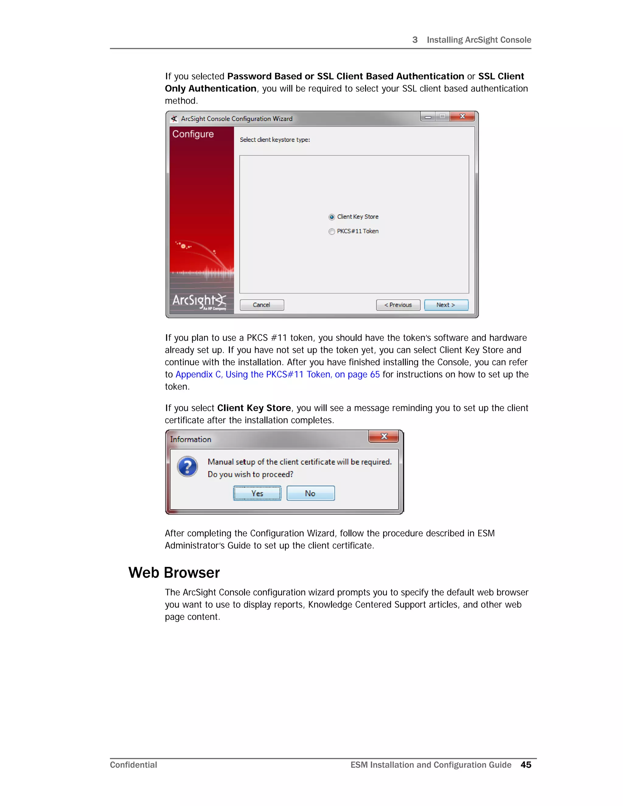 3 Installing ArcSight Console
Confidential ESM Installation and Configuration Guide 45
If you selected Password Based or SSL Client Based Authentication or SSL Client
Only Authentication, you will be required to select your SSL client based authentication
method.
If you plan to use a PKCS #11 token, you should have the token’s software and hardware
already set up. If you have not set up the token yet, you can select Client Key Store and
continue with the installation. After you have finished installing the Console, you can refer
to Appendix C‚ Using the PKCS#11 Token‚ on page 65 for instructions on how to set up the
token.
If you select Client Key Store, you will see a message reminding you to set up the client
certificate after the installation completes.
After completing the Configuration Wizard, follow the procedure described in ESM
Administrator’s Guide to set up the client certificate.
Web Browser
The ArcSight Console configuration wizard prompts you to specify the default web browser
you want to use to display reports, Knowledge Centered Support articles, and other web
page content.
 