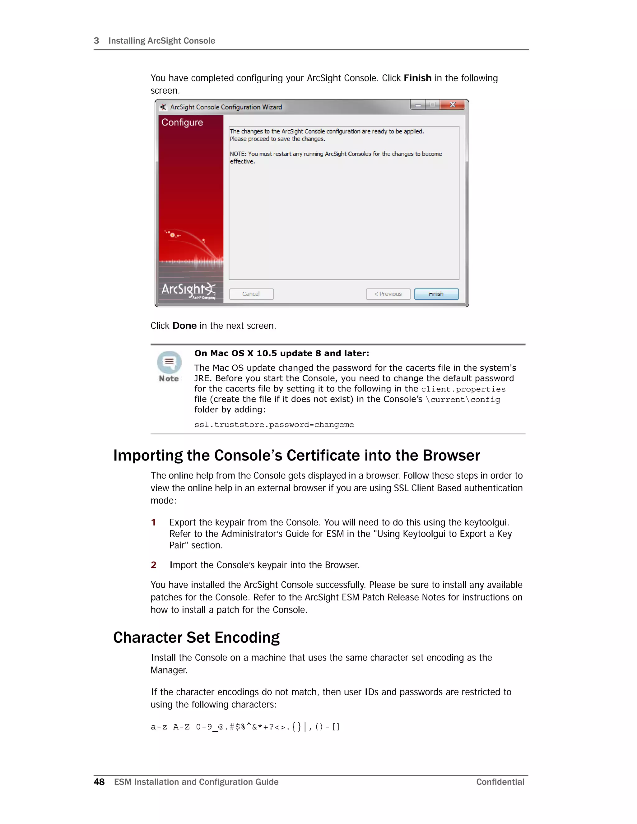 3 Installing ArcSight Console
48 ESM Installation and Configuration Guide Confidential
You have completed configuring your ArcSight Console. Click Finish in the following
screen.
Click Done in the next screen.
Importing the Console’s Certificate into the Browser
The online help from the Console gets displayed in a browser. Follow these steps in order to
view the online help in an external browser if you are using SSL Client Based authentication
mode:
1 Export the keypair from the Console. You will need to do this using the keytoolgui.
Refer to the Administrator’s Guide for ESM in the "Using Keytoolgui to Export a Key
Pair" section.
2 Import the Console’s keypair into the Browser.
You have installed the ArcSight Console successfully. Please be sure to install any available
patches for the Console. Refer to the ArcSight ESM Patch Release Notes for instructions on
how to install a patch for the Console.
Character Set Encoding
Install the Console on a machine that uses the same character set encoding as the
Manager.
If the character encodings do not match, then user IDs and passwords are restricted to
using the following characters:
a-z A-Z 0-9_@.#$%^&*+?<>.{}|,()-[]
On Mac OS X 10.5 update 8 and later:
The Mac OS update changed the password for the cacerts file in the system's
JRE. Before you start the Console, you need to change the default password
for the cacerts file by setting it to the following in the client.properties
file (create the file if it does not exist) in the Console’s currentconfig
folder by adding:
ssl.truststore.password=changeme
 