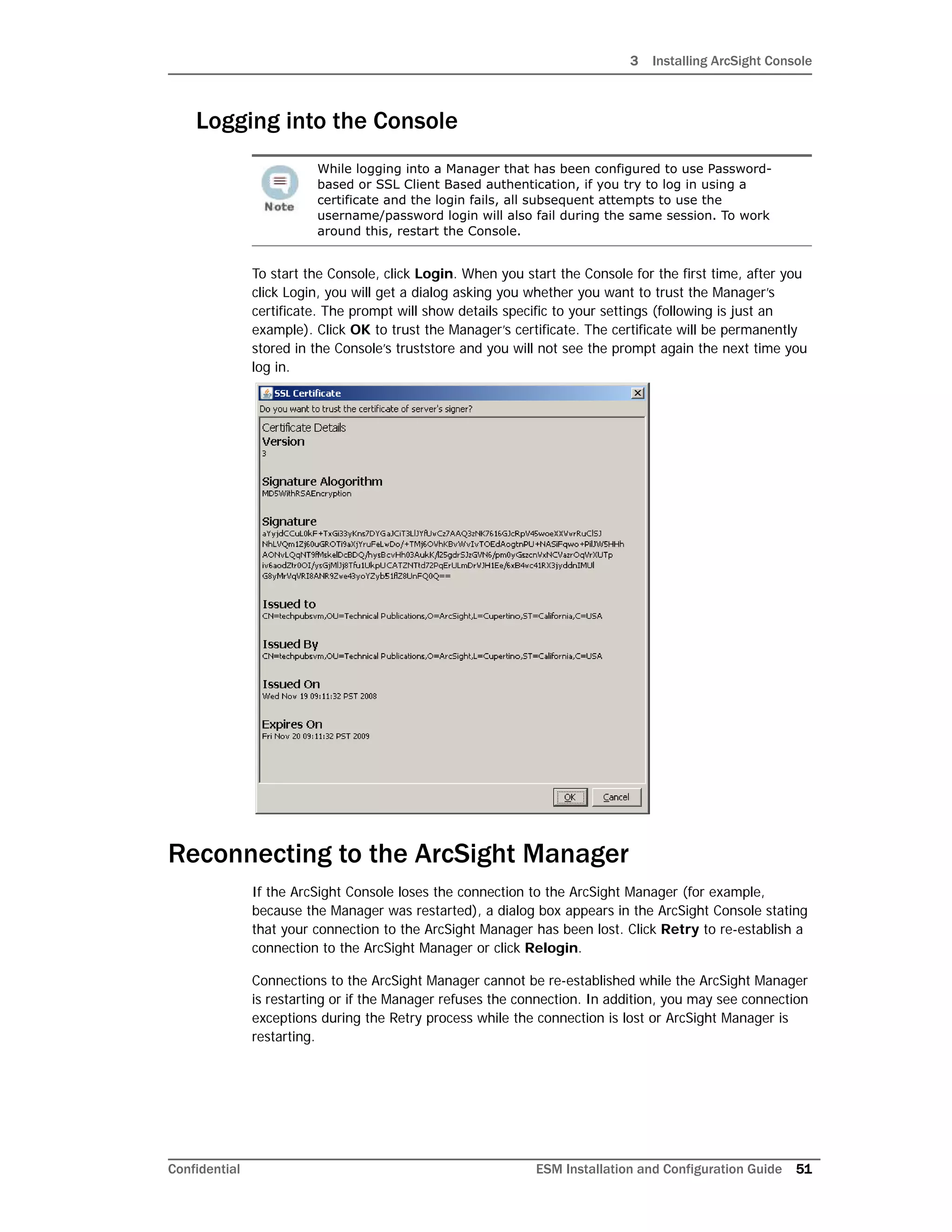 3 Installing ArcSight Console
Confidential ESM Installation and Configuration Guide 51
Logging into the Console
To start the Console, click Login. When you start the Console for the first time, after you
click Login, you will get a dialog asking you whether you want to trust the Manager’s
certificate. The prompt will show details specific to your settings (following is just an
example). Click OK to trust the Manager’s certificate. The certificate will be permanently
stored in the Console’s truststore and you will not see the prompt again the next time you
log in.
Reconnecting to the ArcSight Manager
If the ArcSight Console loses the connection to the ArcSight Manager (for example,
because the Manager was restarted), a dialog box appears in the ArcSight Console stating
that your connection to the ArcSight Manager has been lost. Click Retry to re-establish a
connection to the ArcSight Manager or click Relogin.
Connections to the ArcSight Manager cannot be re-established while the ArcSight Manager
is restarting or if the Manager refuses the connection. In addition, you may see connection
exceptions during the Retry process while the connection is lost or ArcSight Manager is
restarting.
While logging into a Manager that has been configured to use Password-
based or SSL Client Based authentication, if you try to log in using a
certificate and the login fails, all subsequent attempts to use the
username/password login will also fail during the same session. To work
around this, restart the Console.
 