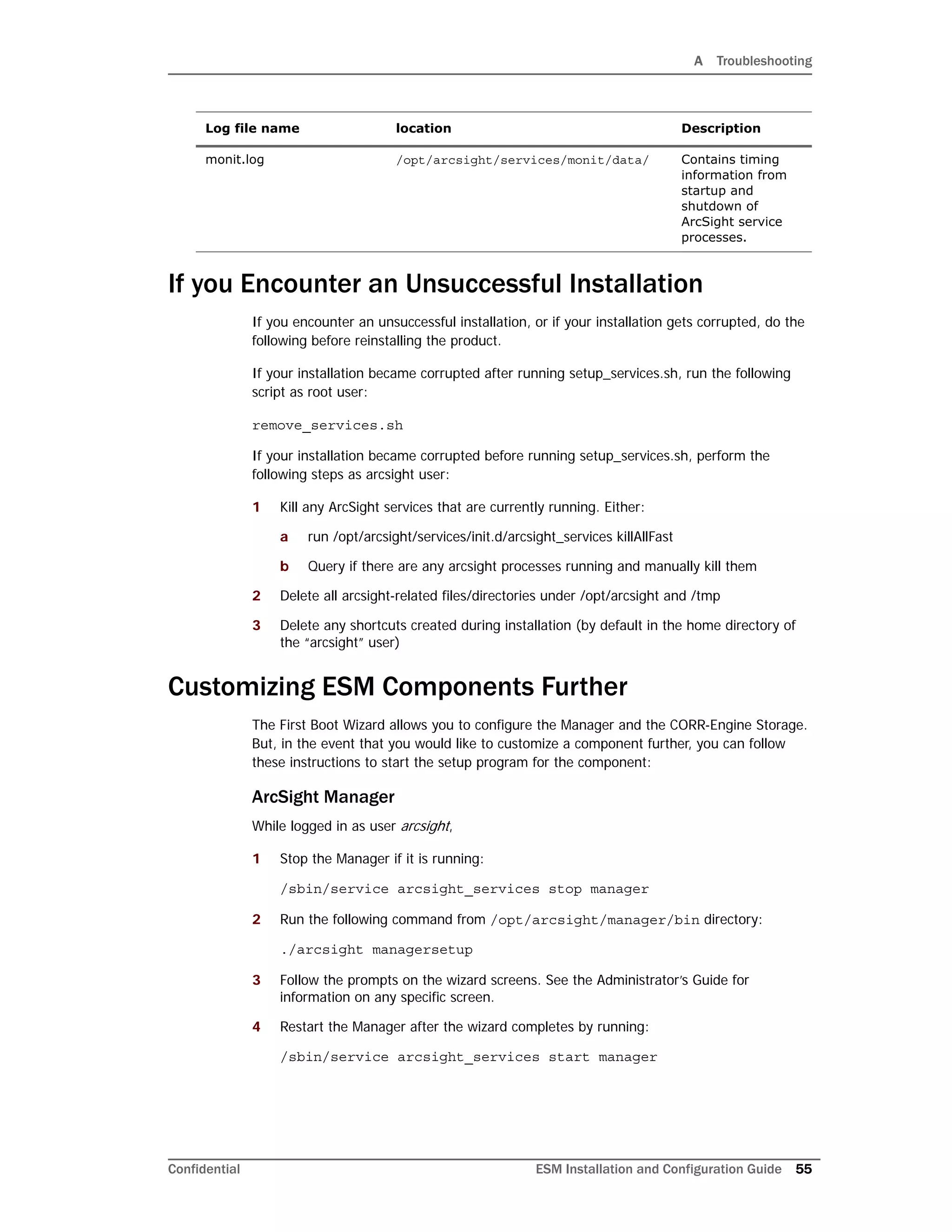 A Troubleshooting
Confidential ESM Installation and Configuration Guide 55
If you Encounter an Unsuccessful Installation
If you encounter an unsuccessful installation, or if your installation gets corrupted, do the
following before reinstalling the product.
If your installation became corrupted after running setup_services.sh, run the following
script as root user:
remove_services.sh
If your installation became corrupted before running setup_services.sh, perform the
following steps as arcsight user:
1 Kill any ArcSight services that are currently running. Either:
a run /opt/arcsight/services/init.d/arcsight_services killAllFast
b Query if there are any arcsight processes running and manually kill them
2 Delete all arcsight-related files/directories under /opt/arcsight and /tmp
3 Delete any shortcuts created during installation (by default in the home directory of
the “arcsight” user)
Customizing ESM Components Further
The First Boot Wizard allows you to configure the Manager and the CORR-Engine Storage.
But, in the event that you would like to customize a component further, you can follow
these instructions to start the setup program for the component:
ArcSight Manager
While logged in as user arcsight,
1 Stop the Manager if it is running:
/sbin/service arcsight_services stop manager
2 Run the following command from /opt/arcsight/manager/bin directory:
./arcsight managersetup
3 Follow the prompts on the wizard screens. See the Administrator’s Guide for
information on any specific screen.
4 Restart the Manager after the wizard completes by running:
/sbin/service arcsight_services start manager
monit.log /opt/arcsight/services/monit/data/ Contains timing
information from
startup and
shutdown of
ArcSight service
processes.
Log file name location Description
 