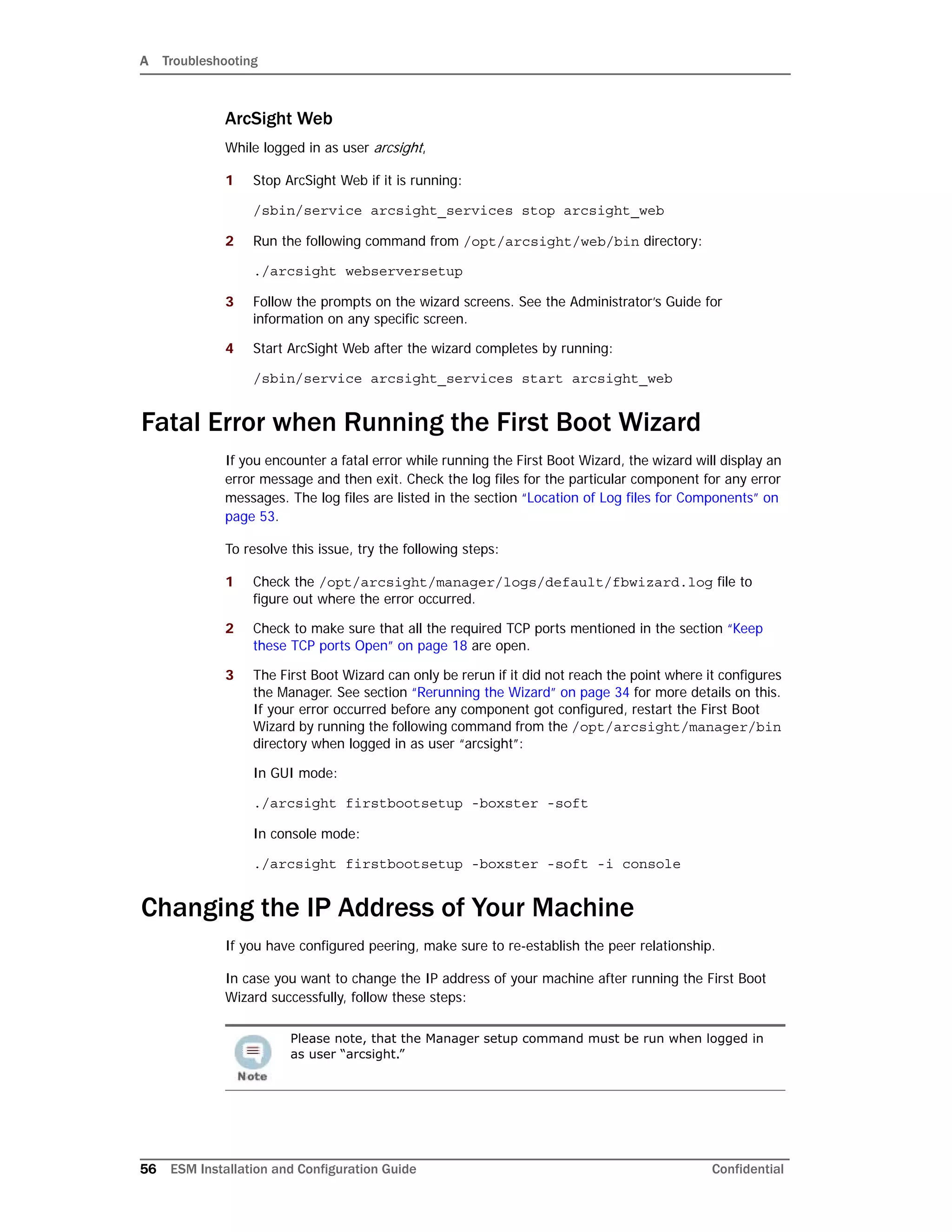 A Troubleshooting
56 ESM Installation and Configuration Guide Confidential
ArcSight Web
While logged in as user arcsight,
1 Stop ArcSight Web if it is running:
/sbin/service arcsight_services stop arcsight_web
2 Run the following command from /opt/arcsight/web/bin directory:
./arcsight webserversetup
3 Follow the prompts on the wizard screens. See the Administrator’s Guide for
information on any specific screen.
4 Start ArcSight Web after the wizard completes by running:
/sbin/service arcsight_services start arcsight_web
Fatal Error when Running the First Boot Wizard
If you encounter a fatal error while running the First Boot Wizard, the wizard will display an
error message and then exit. Check the log files for the particular component for any error
messages. The log files are listed in the section “Location of Log files for Components” on
page 53.
To resolve this issue, try the following steps:
1 Check the /opt/arcsight/manager/logs/default/fbwizard.log file to
figure out where the error occurred.
2 Check to make sure that all the required TCP ports mentioned in the section “Keep
these TCP ports Open” on page 18 are open.
3 The First Boot Wizard can only be rerun if it did not reach the point where it configures
the Manager. See section “Rerunning the Wizard” on page 34 for more details on this.
If your error occurred before any component got configured, restart the First Boot
Wizard by running the following command from the /opt/arcsight/manager/bin
directory when logged in as user “arcsight”:
In GUI mode:
./arcsight firstbootsetup -boxster -soft
In console mode:
./arcsight firstbootsetup -boxster -soft -i console
Changing the IP Address of Your Machine
If you have configured peering, make sure to re-establish the peer relationship.
In case you want to change the IP address of your machine after running the First Boot
Wizard successfully, follow these steps:
Please note, that the Manager setup command must be run when logged in
as user “arcsight.”
 
