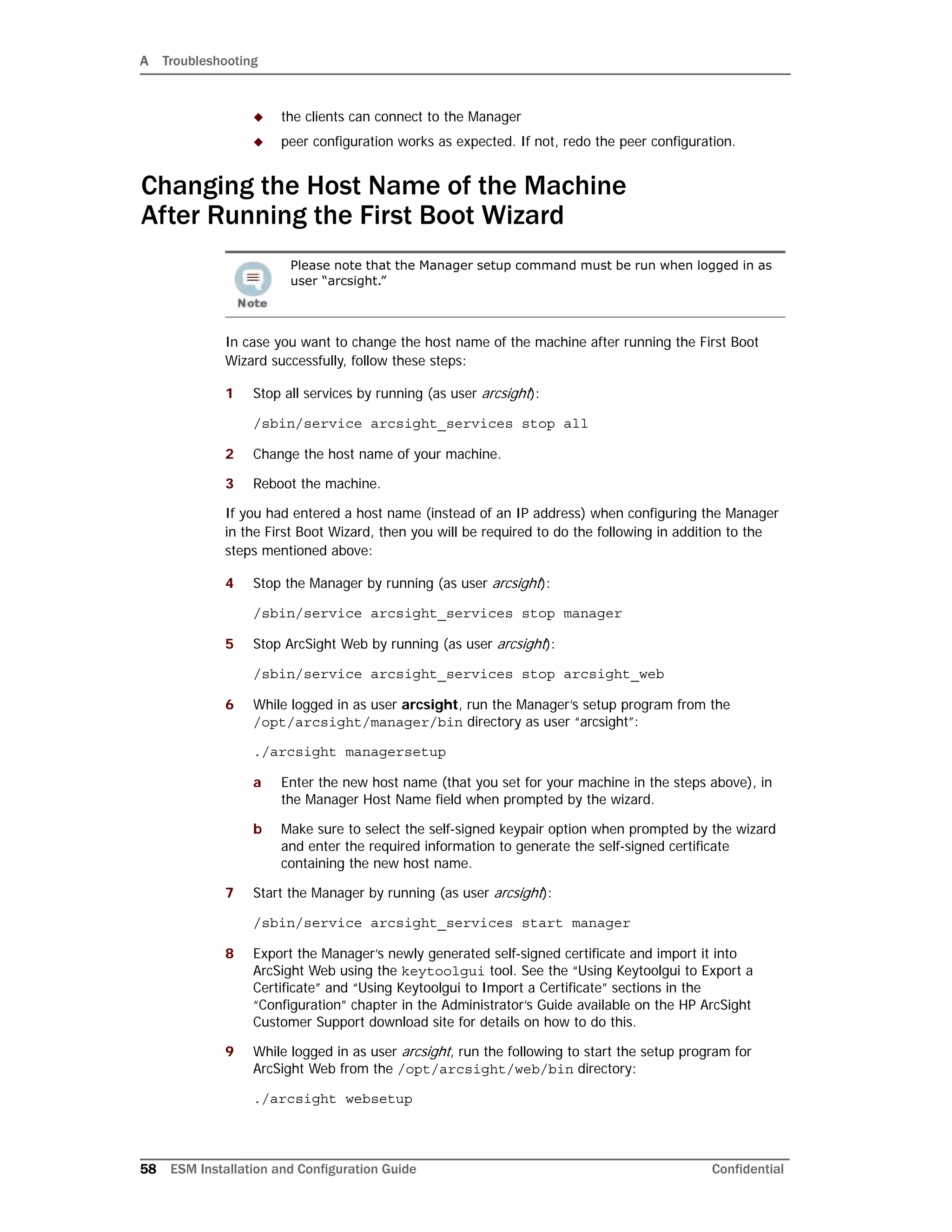 A Troubleshooting
58 ESM Installation and Configuration Guide Confidential
 the clients can connect to the Manager
 peer configuration works as expected. If not, redo the peer configuration.
Changing the Host Name of the Machine
After Running the First Boot Wizard
In case you want to change the host name of the machine after running the First Boot
Wizard successfully, follow these steps:
1 Stop all services by running (as user arcsight):
/sbin/service arcsight_services stop all
2 Change the host name of your machine.
3 Reboot the machine.
If you had entered a host name (instead of an IP address) when configuring the Manager
in the First Boot Wizard, then you will be required to do the following in addition to the
steps mentioned above:
4 Stop the Manager by running (as user arcsight):
/sbin/service arcsight_services stop manager
5 Stop ArcSight Web by running (as user arcsight):
/sbin/service arcsight_services stop arcsight_web
6 While logged in as user arcsight, run the Manager’s setup program from the
/opt/arcsight/manager/bin directory as user “arcsight”:
./arcsight managersetup
a Enter the new host name (that you set for your machine in the steps above), in
the Manager Host Name field when prompted by the wizard.
b Make sure to select the self-signed keypair option when prompted by the wizard
and enter the required information to generate the self-signed certificate
containing the new host name.
7 Start the Manager by running (as user arcsight):
/sbin/service arcsight_services start manager
8 Export the Manager’s newly generated self-signed certificate and import it into
ArcSight Web using the keytoolgui tool. See the “Using Keytoolgui to Export a
Certificate” and “Using Keytoolgui to Import a Certificate” sections in the
“Configuration” chapter in the Administrator’s Guide available on the HP ArcSight
Customer Support download site for details on how to do this.
9 While logged in as user arcsight, run the following to start the setup program for
ArcSight Web from the /opt/arcsight/web/bin directory:
./arcsight websetup
Please note that the Manager setup command must be run when logged in as
user “arcsight.”
 