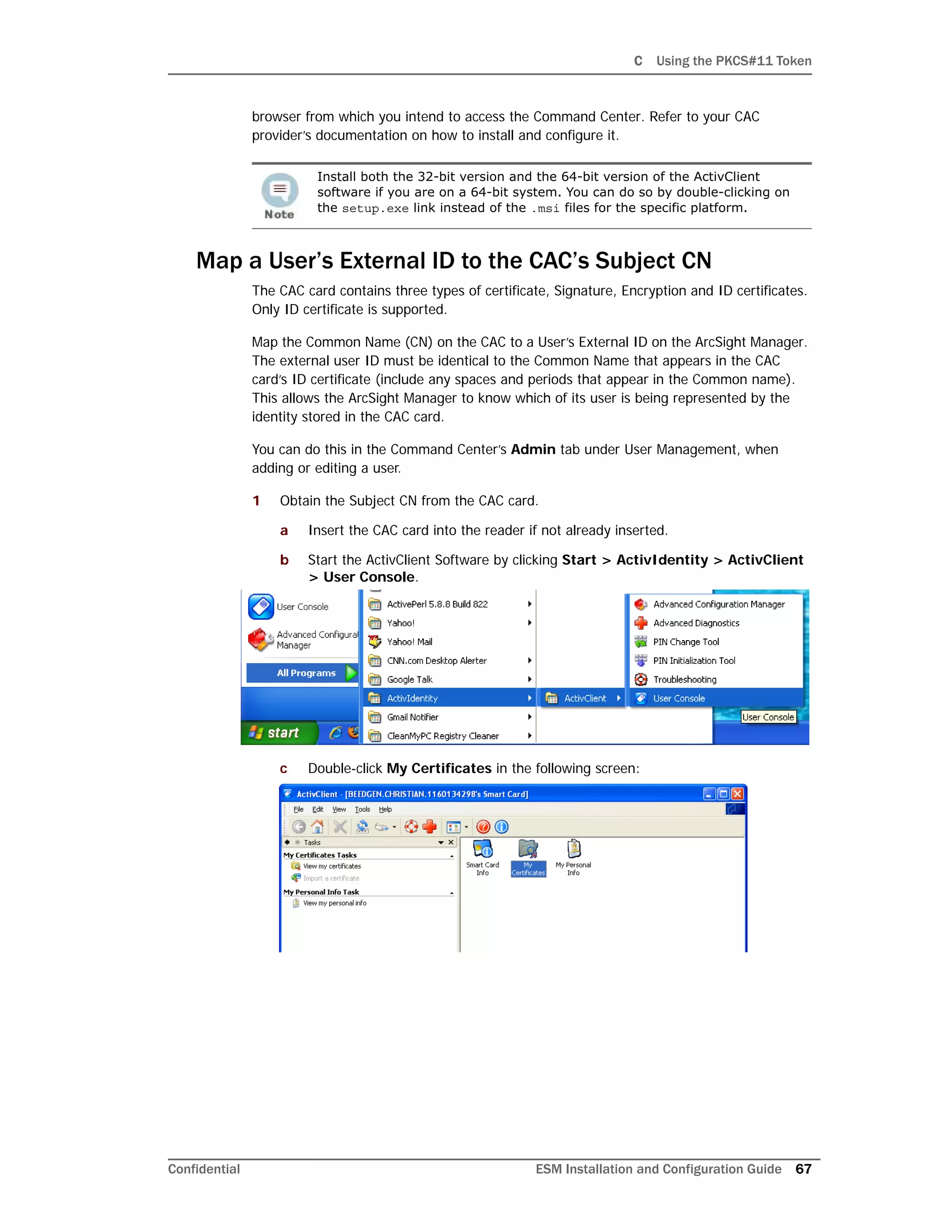 C Using the PKCS#11 Token
Confidential ESM Installation and Configuration Guide 67
browser from which you intend to access the Command Center. Refer to your CAC
provider’s documentation on how to install and configure it.
Map a User’s External ID to the CAC’s Subject CN
The CAC card contains three types of certificate, Signature, Encryption and ID certificates.
Only ID certificate is supported.
Map the Common Name (CN) on the CAC to a User’s External ID on the ArcSight Manager.
The external user ID must be identical to the Common Name that appears in the CAC
card’s ID certificate (include any spaces and periods that appear in the Common name).
This allows the ArcSight Manager to know which of its user is being represented by the
identity stored in the CAC card.
You can do this in the Command Center’s Admin tab under User Management, when
adding or editing a user.
1 Obtain the Subject CN from the CAC card.
a Insert the CAC card into the reader if not already inserted.
b Start the ActivClient Software by clicking Start > ActivIdentity > ActivClient
> User Console.
c Double-click My Certificates in the following screen:
Install both the 32-bit version and the 64-bit version of the ActivClient
software if you are on a 64-bit system. You can do so by double-clicking on
the setup.exe link instead of the .msi files for the specific platform.
 