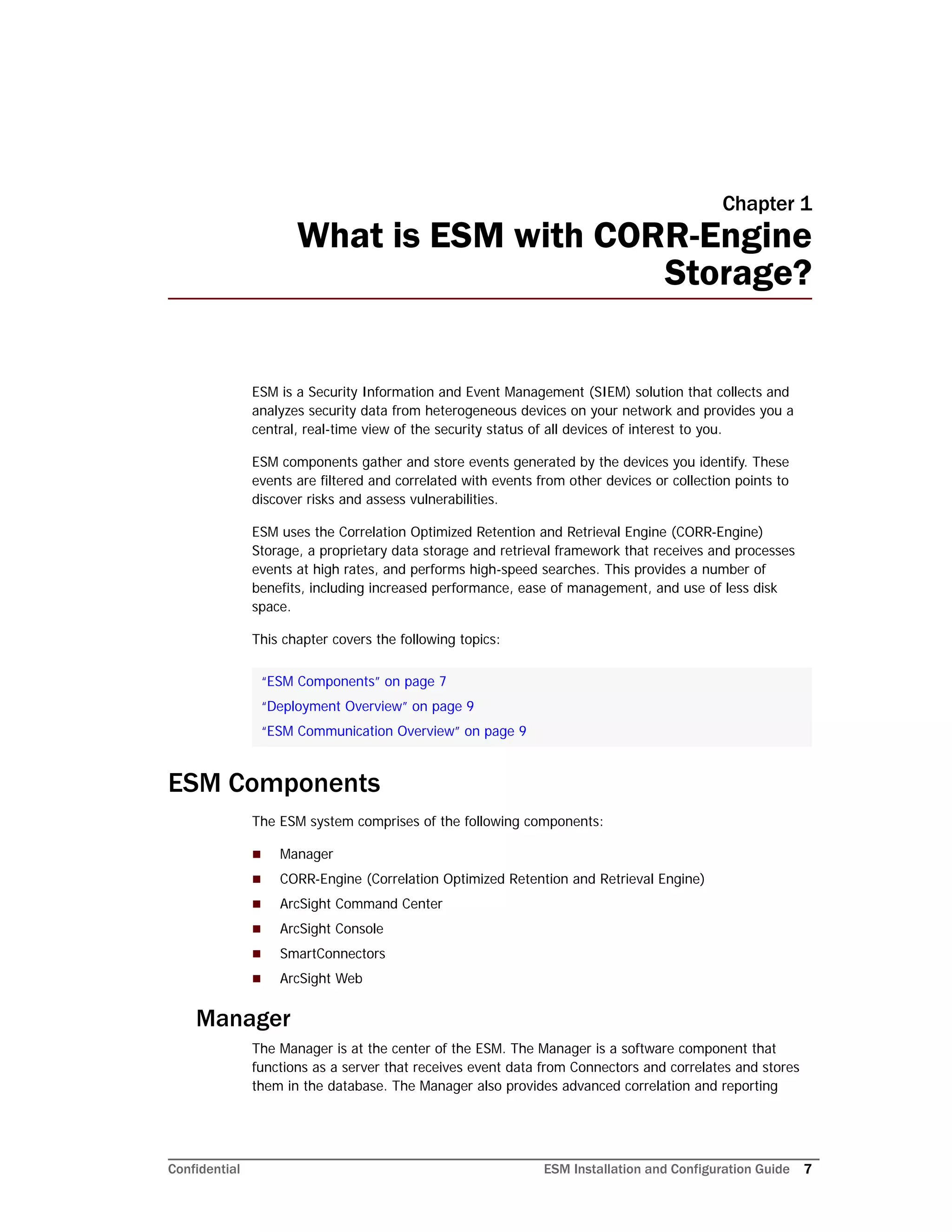 Confidential ESM Installation and Configuration Guide 7
Chapter 1
What is ESM with CORR-Engine
Storage?
ESM is a Security Information and Event Management (SIEM) solution that collects and
analyzes security data from heterogeneous devices on your network and provides you a
central, real-time view of the security status of all devices of interest to you.
ESM components gather and store events generated by the devices you identify. These
events are filtered and correlated with events from other devices or collection points to
discover risks and assess vulnerabilities.
ESM uses the Correlation Optimized Retention and Retrieval Engine (CORR-Engine)
Storage, a proprietary data storage and retrieval framework that receives and processes
events at high rates, and performs high-speed searches. This provides a number of
benefits, including increased performance, ease of management, and use of less disk
space.
This chapter covers the following topics:
ESM Components
The ESM system comprises of the following components:
 Manager
 CORR-Engine (Correlation Optimized Retention and Retrieval Engine)
 ArcSight Command Center
 ArcSight Console
 SmartConnectors
 ArcSight Web
Manager
The Manager is at the center of the ESM. The Manager is a software component that
functions as a server that receives event data from Connectors and correlates and stores
them in the database. The Manager also provides advanced correlation and reporting
“ESM Components” on page 7
“Deployment Overview” on page 9
“ESM Communication Overview” on page 9
 