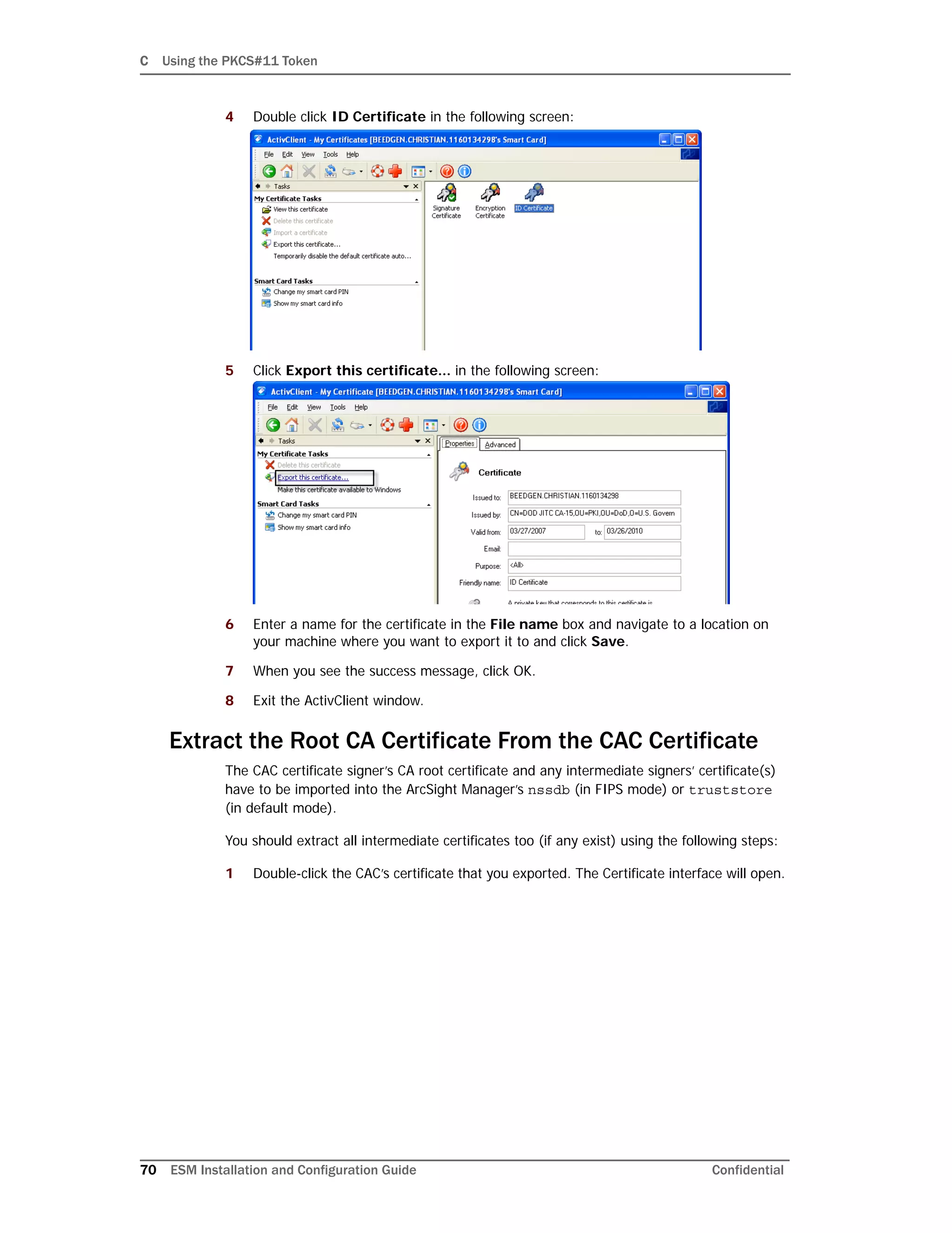 C Using the PKCS#11 Token
70 ESM Installation and Configuration Guide Confidential
4 Double click ID Certificate in the following screen:
5 Click Export this certificate... in the following screen:
6 Enter a name for the certificate in the File name box and navigate to a location on
your machine where you want to export it to and click Save.
7 When you see the success message, click OK.
8 Exit the ActivClient window.
Extract the Root CA Certificate From the CAC Certificate
The CAC certificate signer’s CA root certificate and any intermediate signers’ certificate(s)
have to be imported into the ArcSight Manager’s nssdb (in FIPS mode) or truststore
(in default mode).
You should extract all intermediate certificates too (if any exist) using the following steps:
1 Double-click the CAC’s certificate that you exported. The Certificate interface will open.
 