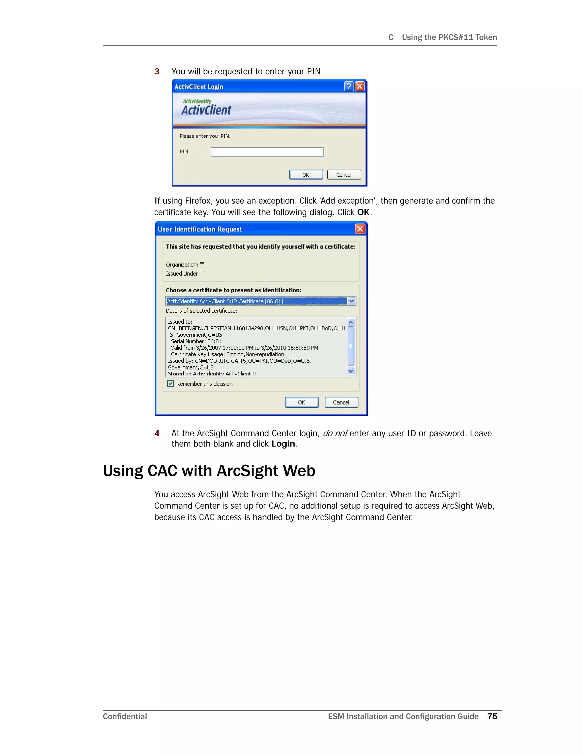 C Using the PKCS#11 Token
Confidential ESM Installation and Configuration Guide 75
3 You will be requested to enter your PIN
If using Firefox, you see an exception. Click 'Add exception', then generate and confirm the
certificate key. You will see the following dialog. Click OK.
4 At the ArcSight Command Center login, do not enter any user ID or password. Leave
them both blank and click Login.
Using CAC with ArcSight Web
You access ArcSight Web from the ArcSight Command Center. When the ArcSight
Command Center is set up for CAC, no additional setup is required to access ArcSight Web,
because its CAC access is handled by the ArcSight Command Center.
 