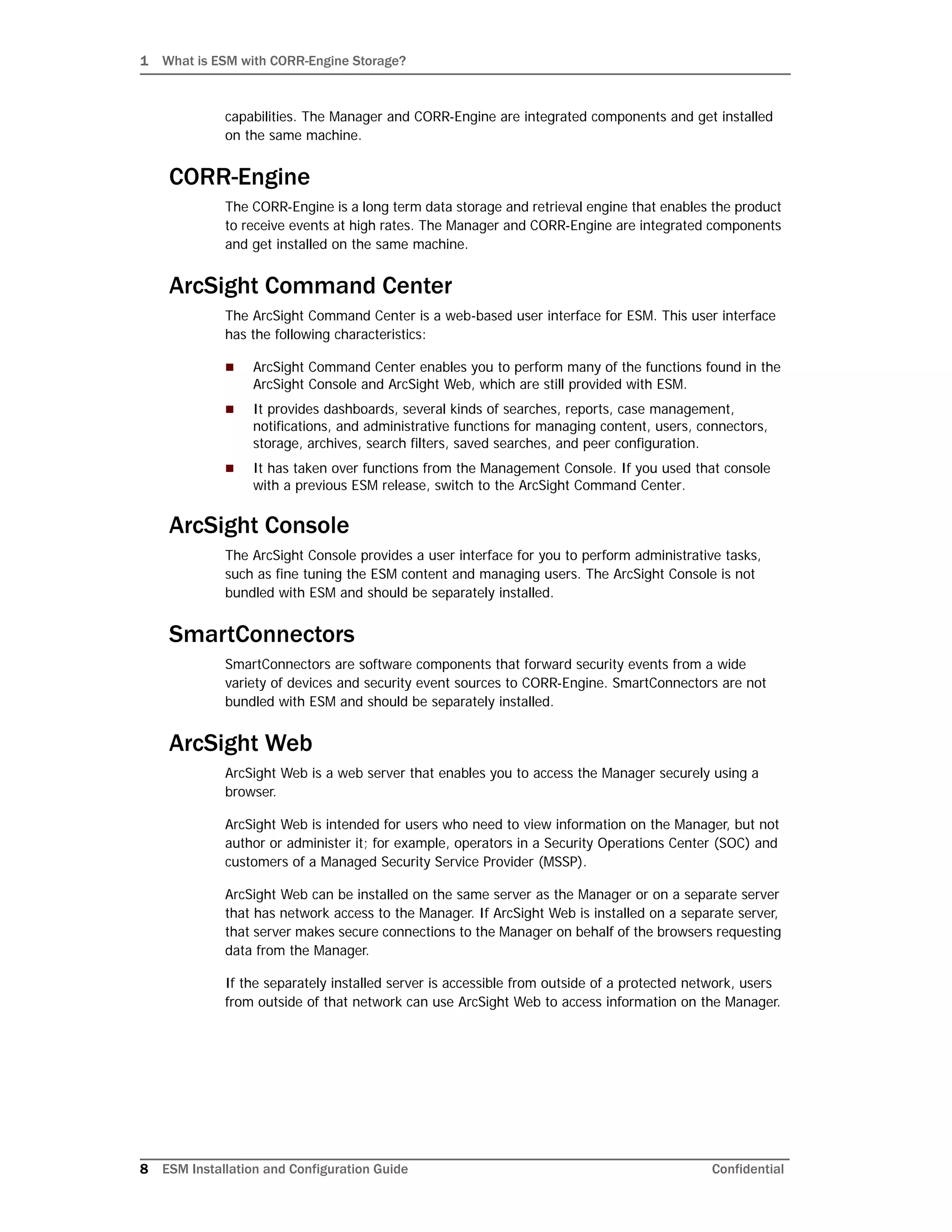 1 What is ESM with CORR-Engine Storage?
8 ESM Installation and Configuration Guide Confidential
capabilities. The Manager and CORR-Engine are integrated components and get installed
on the same machine.
CORR-Engine
The CORR-Engine is a long term data storage and retrieval engine that enables the product
to receive events at high rates. The Manager and CORR-Engine are integrated components
and get installed on the same machine.
ArcSight Command Center
The ArcSight Command Center is a web-based user interface for ESM. This user interface
has the following characteristics:
 ArcSight Command Center enables you to perform many of the functions found in the
ArcSight Console and ArcSight Web, which are still provided with ESM.
 It provides dashboards, several kinds of searches, reports, case management,
notifications, and administrative functions for managing content, users, connectors,
storage, archives, search filters, saved searches, and peer configuration.
 It has taken over functions from the Management Console. If you used that console
with a previous ESM release, switch to the ArcSight Command Center.
ArcSight Console
The ArcSight Console provides a user interface for you to perform administrative tasks,
such as fine tuning the ESM content and managing users. The ArcSight Console is not
bundled with ESM and should be separately installed.
SmartConnectors
SmartConnectors are software components that forward security events from a wide
variety of devices and security event sources to CORR-Engine. SmartConnectors are not
bundled with ESM and should be separately installed.
ArcSight Web
ArcSight Web is a web server that enables you to access the Manager securely using a
browser.
ArcSight Web is intended for users who need to view information on the Manager, but not
author or administer it; for example, operators in a Security Operations Center (SOC) and
customers of a Managed Security Service Provider (MSSP).
ArcSight Web can be installed on the same server as the Manager or on a separate server
that has network access to the Manager. If ArcSight Web is installed on a separate server,
that server makes secure connections to the Manager on behalf of the browsers requesting
data from the Manager.
If the separately installed server is accessible from outside of a protected network, users
from outside of that network can use ArcSight Web to access information on the Manager.
 