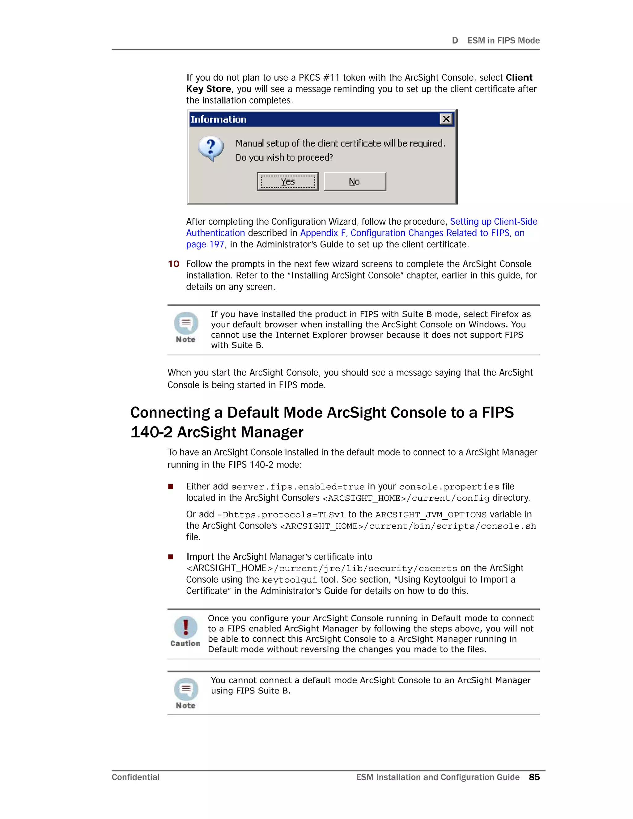 D ESM in FIPS Mode
Confidential ESM Installation and Configuration Guide 85
If you do not plan to use a PKCS #11 token with the ArcSight Console, select Client
Key Store, you will see a message reminding you to set up the client certificate after
the installation completes.
After completing the Configuration Wizard, follow the procedure, Setting up Client-Side
Authentication described in Appendix F‚ Configuration Changes Related to FIPS‚ on
page 197, in the Administrator’s Guide to set up the client certificate.
10 Follow the prompts in the next few wizard screens to complete the ArcSight Console
installation. Refer to the “Installing ArcSight Console” chapter, earlier in this guide, for
details on any screen.
When you start the ArcSight Console, you should see a message saying that the ArcSight
Console is being started in FIPS mode.
Connecting a Default Mode ArcSight Console to a FIPS
140-2 ArcSight Manager
To have an ArcSight Console installed in the default mode to connect to a ArcSight Manager
running in the FIPS 140-2 mode:
 Either add server.fips.enabled=true in your console.properties file
located in the ArcSight Console’s <ARCSIGHT_HOME>/current/config directory.
Or add -Dhttps.protocols=TLSv1 to the ARCSIGHT_JVM_OPTIONS variable in
the ArcSight Console’s <ARCSIGHT_HOME>/current/bin/scripts/console.sh
file.
 Import the ArcSight Manager’s certificate into
<ARCSIGHT_HOME>/current/jre/lib/security/cacerts on the ArcSight
Console using the keytoolgui tool. See section, “Using Keytoolgui to Import a
Certificate” in the Administrator’s Guide for details on how to do this.
If you have installed the product in FIPS with Suite B mode, select Firefox as
your default browser when installing the ArcSight Console on Windows. You
cannot use the Internet Explorer browser because it does not support FIPS
with Suite B.
Once you configure your ArcSight Console running in Default mode to connect
to a FIPS enabled ArcSight Manager by following the steps above, you will not
be able to connect this ArcSight Console to a ArcSight Manager running in
Default mode without reversing the changes you made to the files.
You cannot connect a default mode ArcSight Console to an ArcSight Manager
using FIPS Suite B.
 