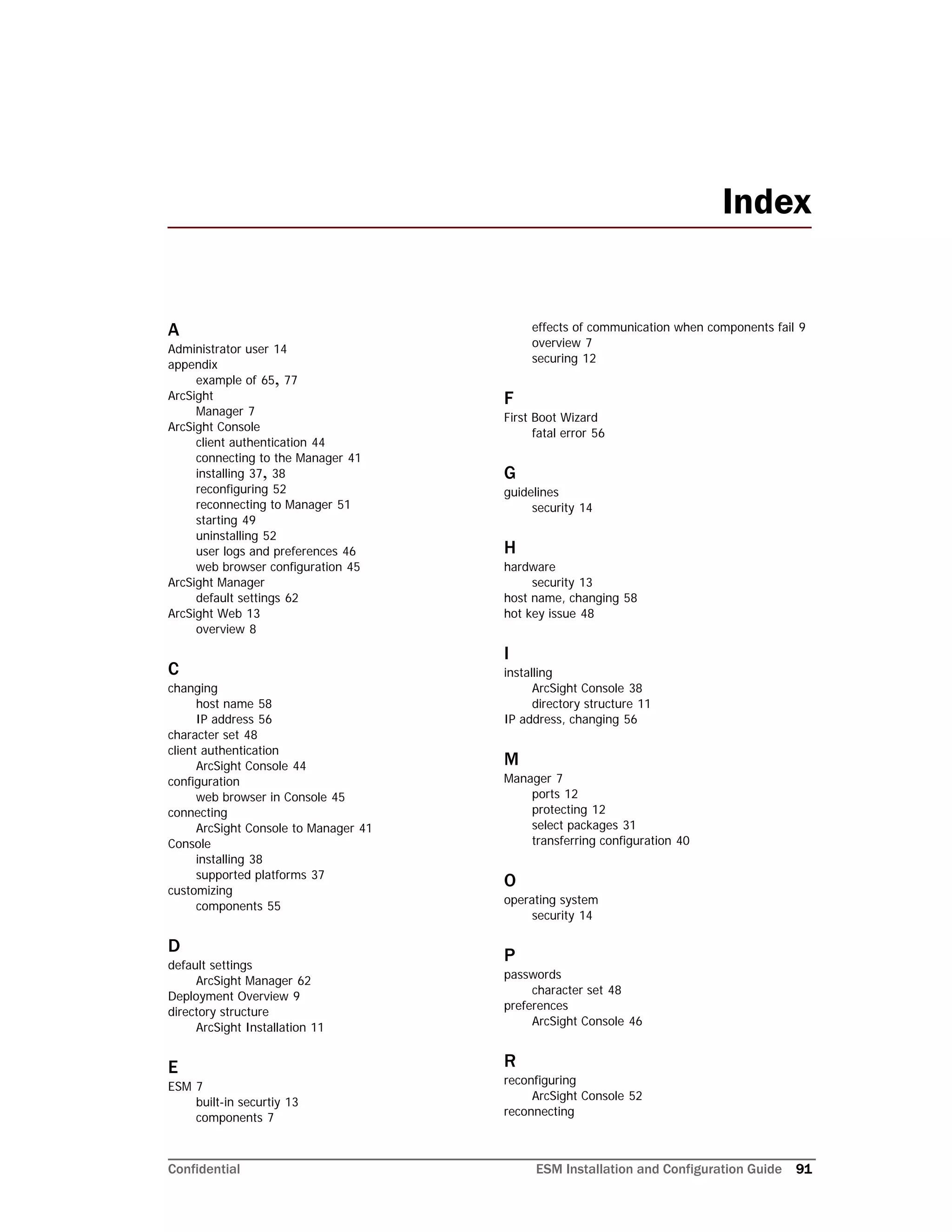 Confidential ESM Installation and Configuration Guide 91
A
Administrator user 14
appendix
example of 65, 77
ArcSight
Manager 7
ArcSight Console
client authentication 44
connecting to the Manager 41
installing 37, 38
reconfiguring 52
reconnecting to Manager 51
starting 49
uninstalling 52
user logs and preferences 46
web browser configuration 45
ArcSight Manager
default settings 62
ArcSight Web 13
overview 8
C
changing
host name 58
IP address 56
character set 48
client authentication
ArcSight Console 44
configuration
web browser in Console 45
connecting
ArcSight Console to Manager 41
Console
installing 38
supported platforms 37
customizing
components 55
D
default settings
ArcSight Manager 62
Deployment Overview 9
directory structure
ArcSight Installation 11
E
ESM 7
built-in securtiy 13
components 7
effects of communication when components fail 9
overview 7
securing 12
F
First Boot Wizard
fatal error 56
G
guidelines
security 14
H
hardware
security 13
host name, changing 58
hot key issue 48
I
installing
ArcSight Console 38
directory structure 11
IP address, changing 56
M
Manager 7
ports 12
protecting 12
select packages 31
transferring configuration 40
O
operating system
security 14
P
passwords
character set 48
preferences
ArcSight Console 46
R
reconfiguring
ArcSight Console 52
reconnecting
Index
 