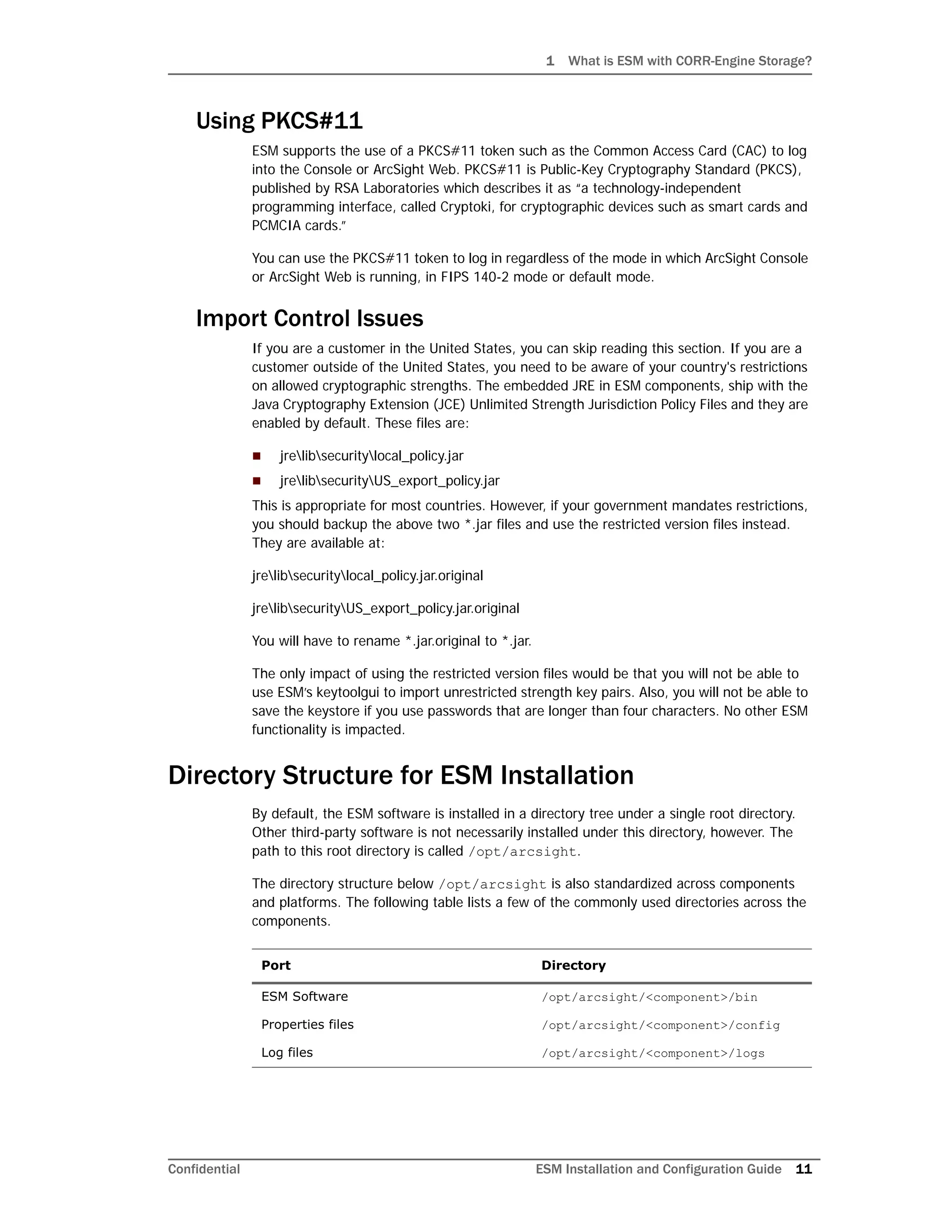 1 What is ESM with CORR-Engine Storage?
Confidential ESM Installation and Configuration Guide 11
Using PKCS#11
ESM supports the use of a PKCS#11 token such as the Common Access Card (CAC) to log
into the Console or ArcSight Web. PKCS#11 is Public-Key Cryptography Standard (PKCS),
published by RSA Laboratories which describes it as “a technology-independent
programming interface, called Cryptoki, for cryptographic devices such as smart cards and
PCMCIA cards.”
You can use the PKCS#11 token to log in regardless of the mode in which ArcSight Console
or ArcSight Web is running, in FIPS 140-2 mode or default mode.
Import Control Issues
If you are a customer in the United States, you can skip reading this section. If you are a
customer outside of the United States, you need to be aware of your country's restrictions
on allowed cryptographic strengths. The embedded JRE in ESM components, ship with the
Java Cryptography Extension (JCE) Unlimited Strength Jurisdiction Policy Files and they are
enabled by default. These files are:
 jrelibsecuritylocal_policy.jar
 jrelibsecurityUS_export_policy.jar
This is appropriate for most countries. However, if your government mandates restrictions,
you should backup the above two *.jar files and use the restricted version files instead.
They are available at:
jrelibsecuritylocal_policy.jar.original
jrelibsecurityUS_export_policy.jar.original
You will have to rename *.jar.original to *.jar.
The only impact of using the restricted version files would be that you will not be able to
use ESM’s keytoolgui to import unrestricted strength key pairs. Also, you will not be able to
save the keystore if you use passwords that are longer than four characters. No other ESM
functionality is impacted.
Directory Structure for ESM Installation
By default, the ESM software is installed in a directory tree under a single root directory.
Other third-party software is not necessarily installed under this directory, however. The
path to this root directory is called /opt/arcsight.
The directory structure below /opt/arcsight is also standardized across components
and platforms. The following table lists a few of the commonly used directories across the
components.
Port Directory
ESM Software /opt/arcsight/<component>/bin
Properties files /opt/arcsight/<component>/config
Log files /opt/arcsight/<component>/logs
 