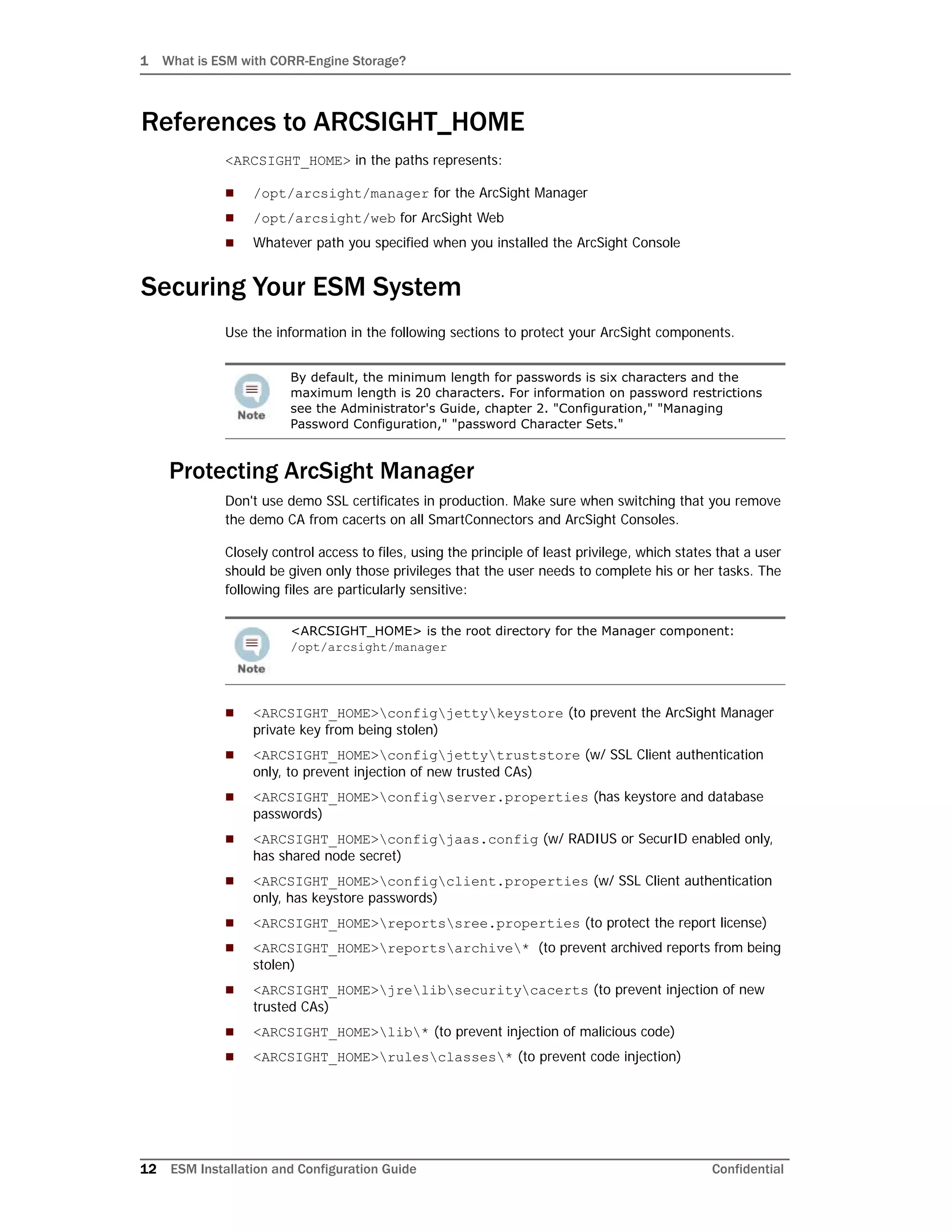 1 What is ESM with CORR-Engine Storage?
12 ESM Installation and Configuration Guide Confidential
References to ARCSIGHT_HOME
<ARCSIGHT_HOME> in the paths represents:
 /opt/arcsight/manager for the ArcSight Manager
 /opt/arcsight/web for ArcSight Web
 Whatever path you specified when you installed the ArcSight Console
Securing Your ESM System
Use the information in the following sections to protect your ArcSight components.
Protecting ArcSight Manager
Don't use demo SSL certificates in production. Make sure when switching that you remove
the demo CA from cacerts on all SmartConnectors and ArcSight Consoles.
Closely control access to files, using the principle of least privilege, which states that a user
should be given only those privileges that the user needs to complete his or her tasks. The
following files are particularly sensitive:
 <ARCSIGHT_HOME>configjettykeystore (to prevent the ArcSight Manager
private key from being stolen)
 <ARCSIGHT_HOME>configjettytruststore (w/ SSL Client authentication
only, to prevent injection of new trusted CAs)
 <ARCSIGHT_HOME>configserver.properties (has keystore and database
passwords)
 <ARCSIGHT_HOME>configjaas.config (w/ RADIUS or SecurID enabled only,
has shared node secret)
 <ARCSIGHT_HOME>configclient.properties (w/ SSL Client authentication
only, has keystore passwords)
 <ARCSIGHT_HOME>reportssree.properties (to protect the report license)
 <ARCSIGHT_HOME>reportsarchive* (to prevent archived reports from being
stolen)
 <ARCSIGHT_HOME>jrelibsecuritycacerts (to prevent injection of new
trusted CAs)
 <ARCSIGHT_HOME>lib* (to prevent injection of malicious code)
 <ARCSIGHT_HOME>rulesclasses* (to prevent code injection)
By default, the minimum length for passwords is six characters and the
maximum length is 20 characters. For information on password restrictions
see the Administrator's Guide, chapter 2. "Configuration," "Managing
Password Configuration," "password Character Sets."
<ARCSIGHT_HOME> is the root directory for the Manager component:
/opt/arcsight/manager
 