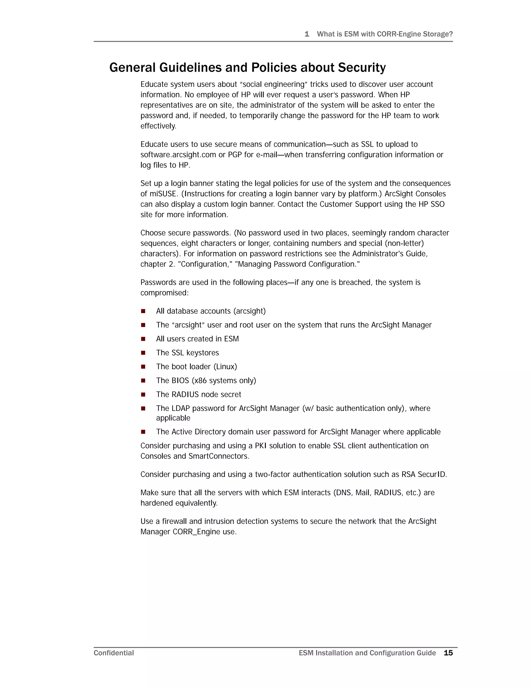 1 What is ESM with CORR-Engine Storage?
Confidential ESM Installation and Configuration Guide 15
General Guidelines and Policies about Security
Educate system users about “social engineering” tricks used to discover user account
information. No employee of HP will ever request a user’s password. When HP
representatives are on site, the administrator of the system will be asked to enter the
password and, if needed, to temporarily change the password for the HP team to work
effectively.
Educate users to use secure means of communication—such as SSL to upload to
software.arcsight.com or PGP for e-mail—when transferring configuration information or
log files to HP.
Set up a login banner stating the legal policies for use of the system and the consequences
of miSUSE. (Instructions for creating a login banner vary by platform.) ArcSight Consoles
can also display a custom login banner. Contact the Customer Support using the HP SSO
site for more information.
Choose secure passwords. (No password used in two places, seemingly random character
sequences, eight characters or longer, containing numbers and special (non-letter)
characters). For information on password restrictions see the Administrator's Guide,
chapter 2. "Configuration," "Managing Password Configuration."
Passwords are used in the following places—if any one is breached, the system is
compromised:
 All database accounts (arcsight)
 The “arcsight” user and root user on the system that runs the ArcSight Manager
 All users created in ESM
 The SSL keystores
 The boot loader (Linux)
 The BIOS (x86 systems only)
 The RADIUS node secret
 The LDAP password for ArcSight Manager (w/ basic authentication only), where
applicable
 The Active Directory domain user password for ArcSight Manager where applicable
Consider purchasing and using a PKI solution to enable SSL client authentication on
Consoles and SmartConnectors.
Consider purchasing and using a two-factor authentication solution such as RSA SecurID.
Make sure that all the servers with which ESM interacts (DNS, Mail, RADIUS, etc.) are
hardened equivalently.
Use a firewall and intrusion detection systems to secure the network that the ArcSight
Manager CORR_Engine use.
 