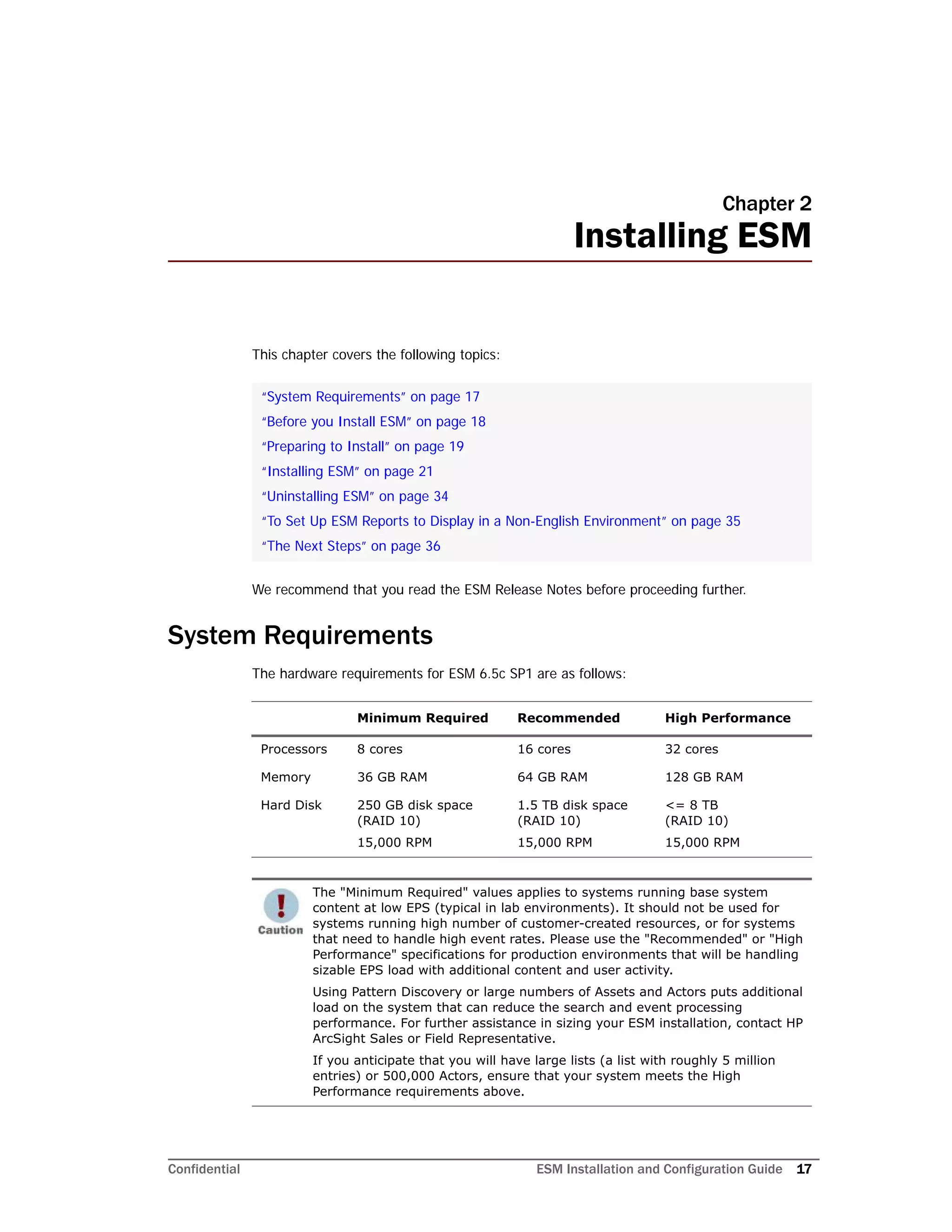 Confidential ESM Installation and Configuration Guide 17
Chapter 2
Installing ESM
This chapter covers the following topics:
We recommend that you read the ESM Release Notes before proceeding further.
System Requirements
The hardware requirements for ESM 6.5c SP1 are as follows:
“System Requirements” on page 17
“Before you Install ESM” on page 18
“Preparing to Install” on page 19
“Installing ESM” on page 21
“Uninstalling ESM” on page 34
“To Set Up ESM Reports to Display in a Non-English Environment” on page 35
“The Next Steps” on page 36
Minimum Required Recommended High Performance
Processors 8 cores 16 cores 32 cores
Memory 36 GB RAM 64 GB RAM 128 GB RAM
Hard Disk 250 GB disk space
(RAID 10)
15,000 RPM
1.5 TB disk space
(RAID 10)
15,000 RPM
<= 8 TB
(RAID 10)
15,000 RPM
The "Minimum Required" values applies to systems running base system
content at low EPS (typical in lab environments). It should not be used for
systems running high number of customer-created resources, or for systems
that need to handle high event rates. Please use the "Recommended" or "High
Performance" specifications for production environments that will be handling
sizable EPS load with additional content and user activity.
Using Pattern Discovery or large numbers of Assets and Actors puts additional
load on the system that can reduce the search and event processing
performance. For further assistance in sizing your ESM installation, contact HP
ArcSight Sales or Field Representative.
If you anticipate that you will have large lists (a list with roughly 5 million
entries) or 500,000 Actors, ensure that your system meets the High
Performance requirements above.
 