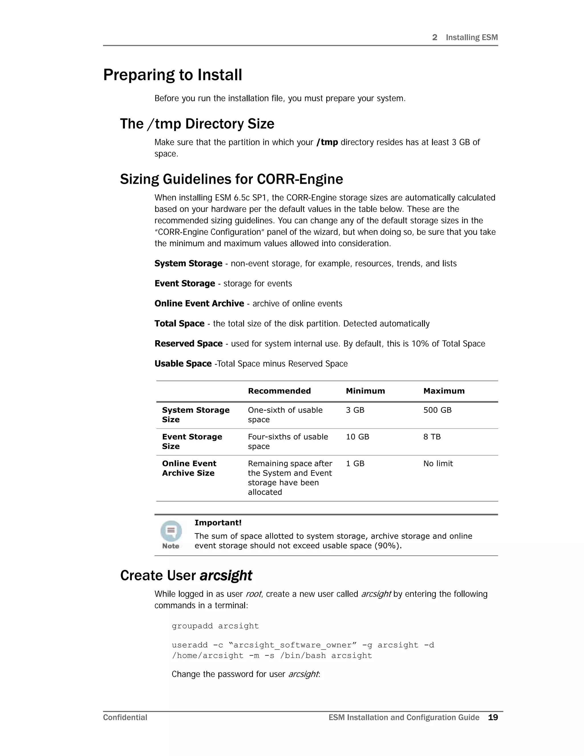 2 Installing ESM
Confidential ESM Installation and Configuration Guide 19
Preparing to Install
Before you run the installation file, you must prepare your system.
The /tmp Directory Size
Make sure that the partition in which your /tmp directory resides has at least 3 GB of
space.
Sizing Guidelines for CORR-Engine
When installing ESM 6.5c SP1, the CORR-Engine storage sizes are automatically calculated
based on your hardware per the default values in the table below. These are the
recommended sizing guidelines. You can change any of the default storage sizes in the
“CORR-Engine Configuration” panel of the wizard, but when doing so, be sure that you take
the minimum and maximum values allowed into consideration.
System Storage - non-event storage, for example, resources, trends, and lists
Event Storage - storage for events
Online Event Archive - archive of online events
Total Space - the total size of the disk partition. Detected automatically
Reserved Space - used for system internal use. By default, this is 10% of Total Space
Usable Space -Total Space minus Reserved Space
Create User arcsight
While logged in as user root, create a new user called arcsight by entering the following
commands in a terminal:
groupadd arcsight
useradd -c “arcsight_software_owner” -g arcsight -d
/home/arcsight -m -s /bin/bash arcsight
Change the password for user arcsight:
Recommended Minimum Maximum
System Storage
Size
One-sixth of usable
space
3 GB 500 GB
Event Storage
Size
Four-sixths of usable
space
10 GB 8 TB
Online Event
Archive Size
Remaining space after
the System and Event
storage have been
allocated
1 GB No limit
Important!
The sum of space allotted to system storage, archive storage and online
event storage should not exceed usable space (90%).
 