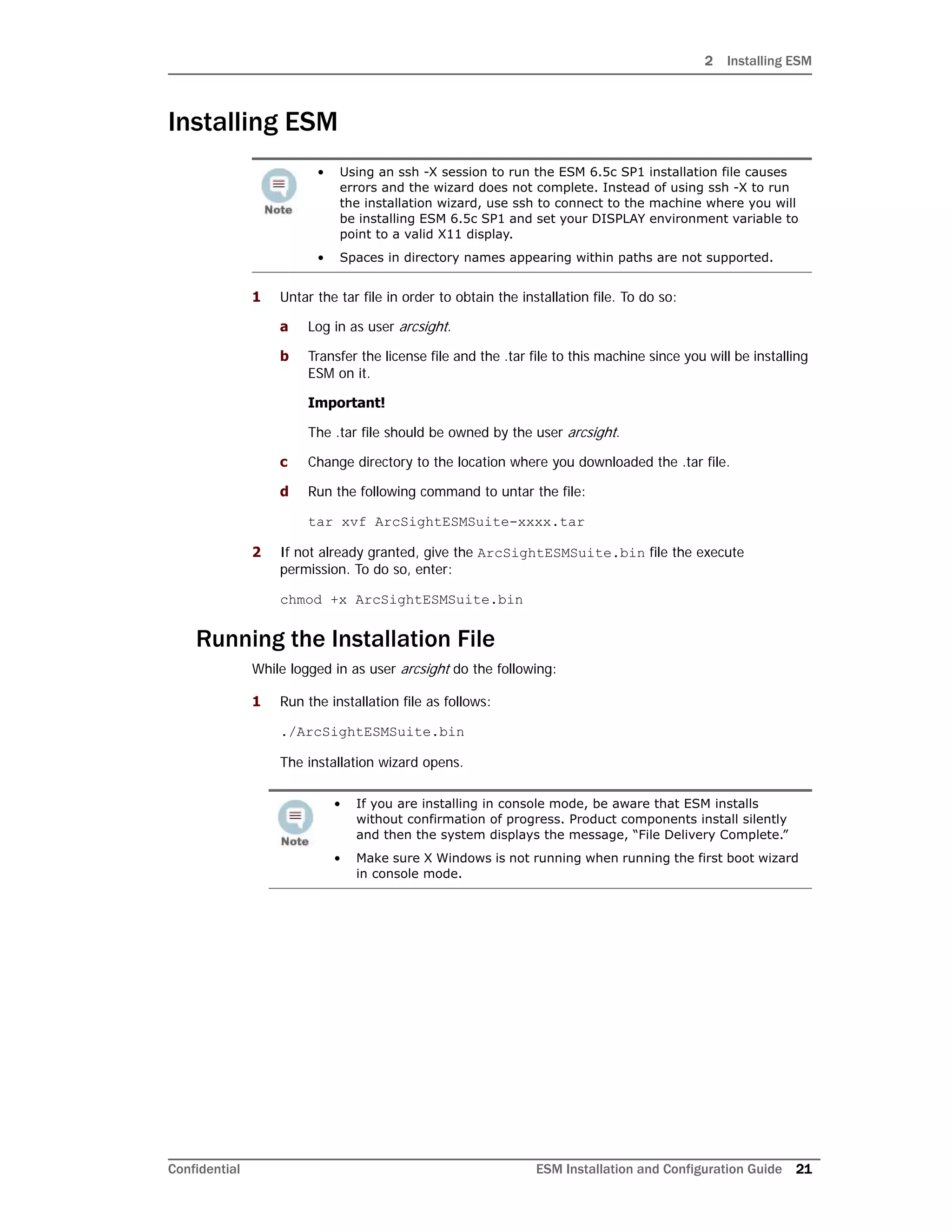 2 Installing ESM
Confidential ESM Installation and Configuration Guide 21
Installing ESM
1 Untar the tar file in order to obtain the installation file. To do so:
a Log in as user arcsight.
b Transfer the license file and the .tar file to this machine since you will be installing
ESM on it.
Important!
The .tar file should be owned by the user arcsight.
c Change directory to the location where you downloaded the .tar file.
d Run the following command to untar the file:
tar xvf ArcSightESMSuite-xxxx.tar
2 If not already granted, give the ArcSightESMSuite.bin file the execute
permission. To do so, enter:
chmod +x ArcSightESMSuite.bin
Running the Installation File
While logged in as user arcsight do the following:
1 Run the installation file as follows:
./ArcSightESMSuite.bin
The installation wizard opens.
• Using an ssh -X session to run the ESM 6.5c SP1 installation file causes
errors and the wizard does not complete. Instead of using ssh -X to run
the installation wizard, use ssh to connect to the machine where you will
be installing ESM 6.5c SP1 and set your DISPLAY environment variable to
point to a valid X11 display.
• Spaces in directory names appearing within paths are not supported.
• If you are installing in console mode, be aware that ESM installs
without confirmation of progress. Product components install silently
and then the system displays the message, “File Delivery Complete.”
• Make sure X Windows is not running when running the first boot wizard
in console mode.
 