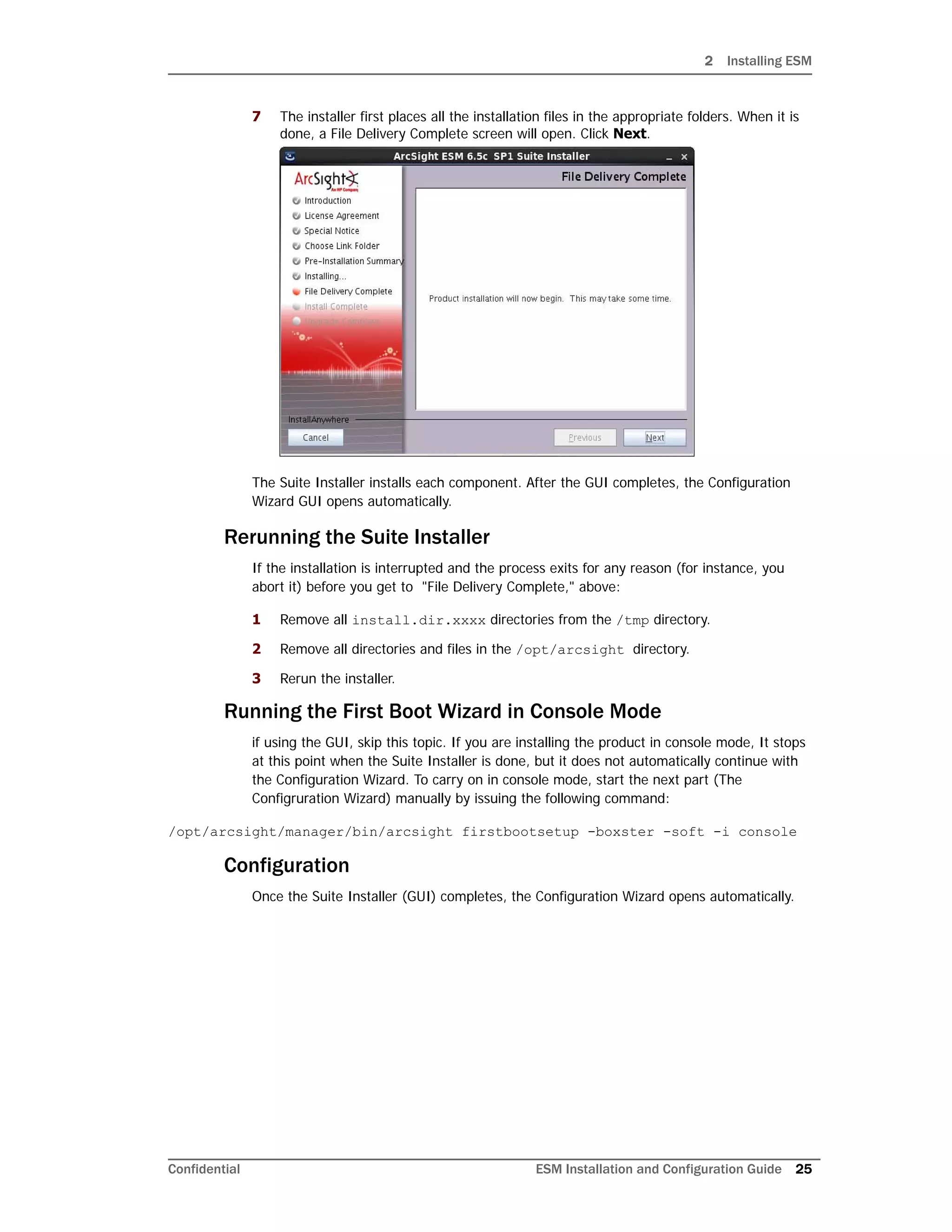 2 Installing ESM
Confidential ESM Installation and Configuration Guide 25
7 The installer first places all the installation files in the appropriate folders. When it is
done, a File Delivery Complete screen will open. Click Next.
The Suite Installer installs each component. After the GUI completes, the Configuration
Wizard GUI opens automatically.
Rerunning the Suite Installer
If the installation is interrupted and the process exits for any reason (for instance, you
abort it) before you get to "File Delivery Complete," above:
1 Remove all install.dir.xxxx directories from the /tmp directory.
2 Remove all directories and files in the /opt/arcsight directory.
3 Rerun the installer.
Running the First Boot Wizard in Console Mode
if using the GUI, skip this topic. If you are installing the product in console mode, It stops
at this point when the Suite Installer is done, but it does not automatically continue with
the Configuration Wizard. To carry on in console mode, start the next part (The
Configruration Wizard) manually by issuing the following command:
/opt/arcsight/manager/bin/arcsight firstbootsetup -boxster -soft -i console
Configuration
Once the Suite Installer (GUI) completes, the Configuration Wizard opens automatically.
 