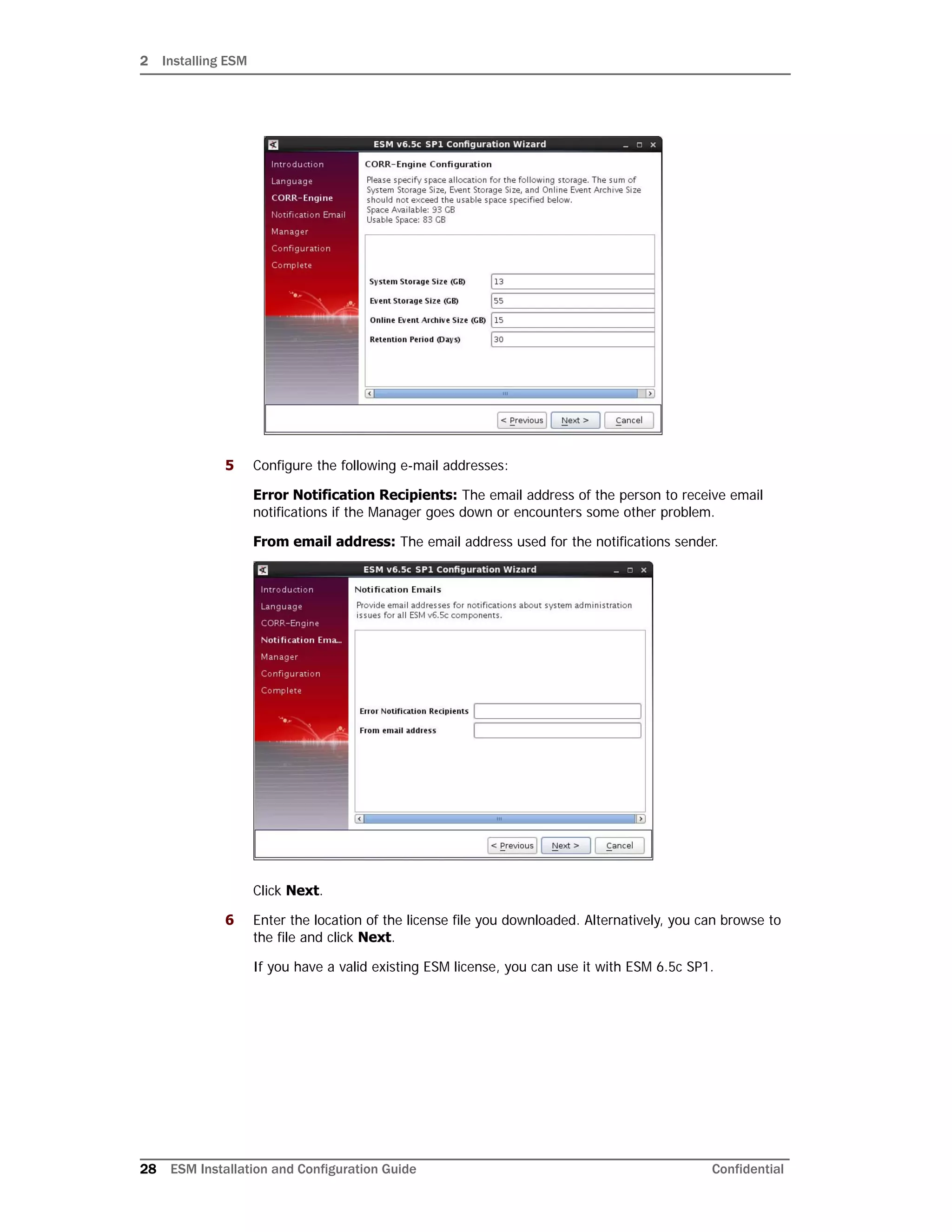 2 Installing ESM
28 ESM Installation and Configuration Guide Confidential
5 Configure the following e-mail addresses:
Error Notification Recipients: The email address of the person to receive email
notifications if the Manager goes down or encounters some other problem.
From email address: The email address used for the notifications sender.
Click Next.
6 Enter the location of the license file you downloaded. Alternatively, you can browse to
the file and click Next.
If you have a valid existing ESM license, you can use it with ESM 6.5c SP1.
 