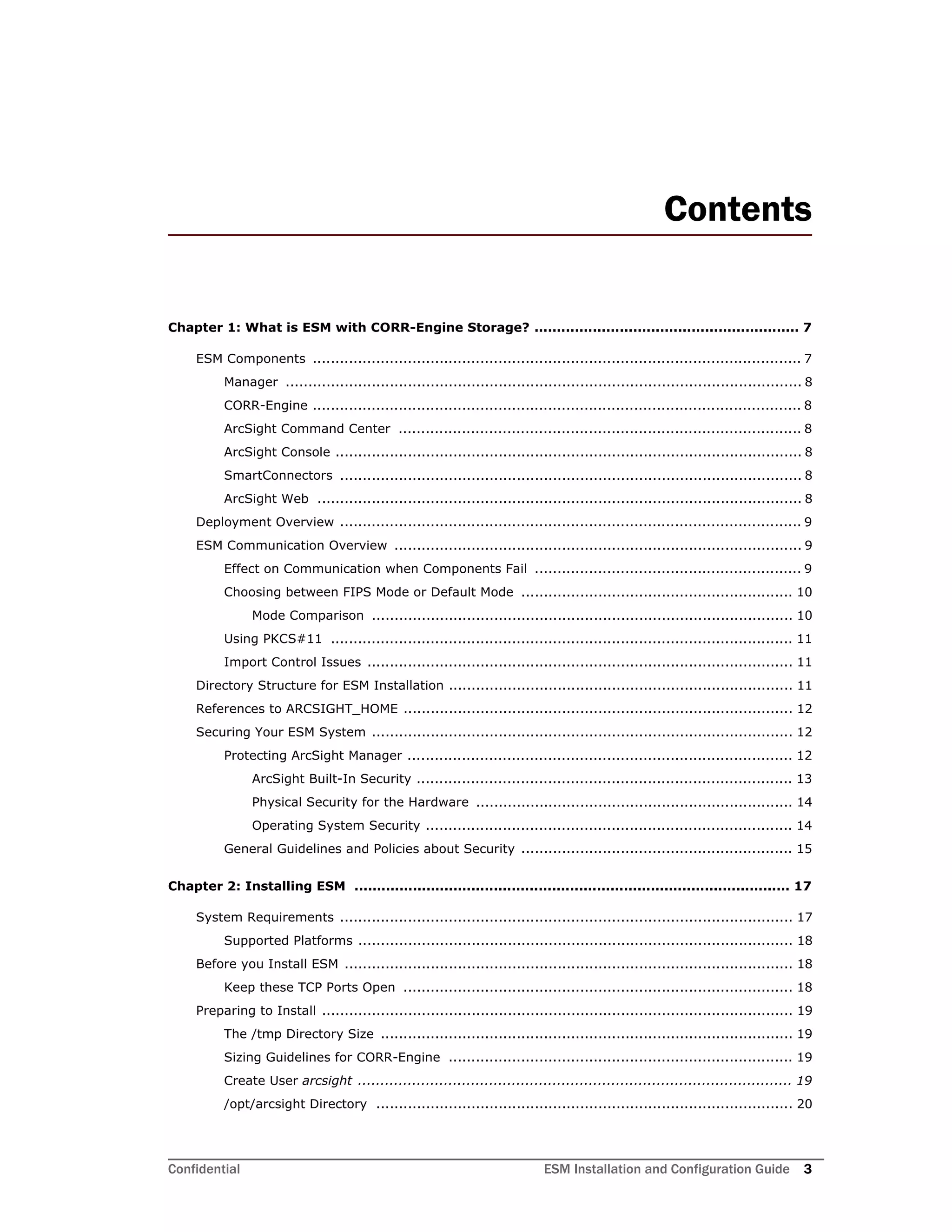 Confidential ESM Installation and Configuration Guide 3
Contents
Chapter 1: What is ESM with CORR-Engine Storage? ........................................................... 7
ESM Components ............................................................................................................ 7
Manager .................................................................................................................. 8
CORR-Engine ............................................................................................................ 8
ArcSight Command Center ......................................................................................... 8
ArcSight Console ....................................................................................................... 8
SmartConnectors ...................................................................................................... 8
ArcSight Web ........................................................................................................... 8
Deployment Overview ...................................................................................................... 9
ESM Communication Overview .......................................................................................... 9
Effect on Communication when Components Fail ........................................................... 9
Choosing between FIPS Mode or Default Mode ............................................................ 10
Mode Comparison ............................................................................................. 10
Using PKCS#11 ...................................................................................................... 11
Import Control Issues .............................................................................................. 11
Directory Structure for ESM Installation ............................................................................ 11
References to ARCSIGHT_HOME ...................................................................................... 12
Securing Your ESM System ............................................................................................. 12
Protecting ArcSight Manager ..................................................................................... 12
ArcSight Built-In Security ................................................................................... 13
Physical Security for the Hardware ...................................................................... 14
Operating System Security ................................................................................. 14
General Guidelines and Policies about Security ............................................................ 15
Chapter 2: Installing ESM ................................................................................................. 17
System Requirements .................................................................................................... 17
Supported Platforms ................................................................................................ 18
Before you Install ESM ................................................................................................... 18
Keep these TCP Ports Open ...................................................................................... 18
Preparing to Install ........................................................................................................ 19
The /tmp Directory Size ........................................................................................... 19
Sizing Guidelines for CORR-Engine ............................................................................ 19
Create User arcsight ................................................................................................ 19
/opt/arcsight Directory ............................................................................................ 20
 